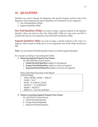 61
18.  QUALIFIERS 
 
Qualifiers are used to identify the Segments with specific Property and the value of the 
Segments while designing the reports. Qualifiers are classified in to two categories. 
1. Flex Field Qualifiers (FFQs) 
2. Segment Qualifiers (SQs) 
 
Flex Field Qualifiers (FFQs): are used to assign a specific property to the Segment 
Qualifier. These are based on Key Flex Fields (KFF).  FFQs are  varry from one KFF to 
another KFF and it is not compulsory that all the KFF should have FFQs. 
 
Segment Qualifiers (SQs): are used to assign a specific property to the value of a 
Segment. SQs is based on FFQs and it is not compulsory that all the FFQs should have 
SQs. 
 
Note: You must define Flexfield Qualifier before you define Segment Qualifier. 
 
For example according to Accounting Flex Fields 
1. Balancing Segment Property (User Name) 
GL_BALANCING (Actual Name) 
a. Global Flexfield Qualifier: applies to all segments. 
b. Unique Flexfield Qualifier: applies to only one Segment. 
c. Required Flexfield Qualifier: applies to at least one Segment. 
 
Write Code before Execution of the Report 
FND FLEXSQL 
      APPL_SHORT_NAME = “SQLGL” 
      CODE = “GL#” 
      NUM = “P_STRUCT_NUM” 
      OUTPUT = “:P_COMPANY” 
      MODE = “SELECT” 
      DISPLAY = “GL_BALANCING” 
 
2. Natural Accounting Segment Property (User Name) 
GL_ACCOUNT (Actual Name) 
a. Global Flexfield Qualifier 
b. Unique Flexfield Qualifier 
c. Required Flexfield Qualifier 
 