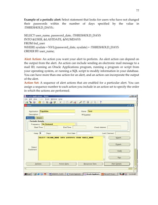 77
Example of a periodic alert: Select statement that looks for users who have not changed 
their  passwords  within  the  number  of  days  specified  by  the  value  in 
:THRESHOLD_DAYS.: 
 
SELECT user_name, password_date, :THRESHOLD_DAYS  
INTO &USER, &LASTDATE, &NUMDAYS 
FROM fnd_user 
WHERE sysdate = NVL(password_date, sysdate) + :THRESHOLD_DAYS 
ORDER BY user_name; 
 
Alert Action: An action you want your alert to perform. An alert action can depend on 
the output from the alert. An action can include sending an electronic mail message to a 
mail  ID,  running  an  Oracle  Applications  program,  running  a  program  or  script  from 
your operating system, or running a SQL script to modify information in your database. 
You can have more than one action for an alert, and an action can incorporate the output 
of the alert. 
Action Set: A sequence of alert actions that are enabled for a particular alert. You can 
assign a sequence number to each action you include in an action set to specify the order 
in which the actions are performed. 
 
 
 
 
 
 
 
 
 
 
 
 
 
 
 
 
 
 