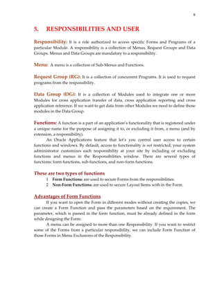 8
5.   RESPONSIBILITIES AND USER 
 
Responsibility:  It  is  a  role  authorized  to  access  specific  Forms  and  Programs  of  a 
particular Module. A responsibility is a collection of Menus, Request Groups and Data 
Groups. Menus and Data Groups are mandatory to a responsibility. 
 
Menu:  A menu is a collection of Sub‐Menus and Functions. 
 
Request Group (RG): It is a collection of concurrent Programs. It is used to request 
programs from the responsibility. 
 
Data  Group  (DG):  It  is  a  collection  of  Modules  used  to  integrate  one  or  more 
Modules  for  cross  application  transfer  of  data,  cross  application  reporting  and  cross 
application reference. If we want to get data from other Modules we need to define those 
modules in the Data Group. 
 
Functions: A function is a part of an application’s functionality that is registered under 
a unique name for the purpose of assigning it to, or excluding it from, a menu (and by 
extension, a responsibility). 
An  Oracle  Applications  feature  that  let’s  you  control  user  access  to  certain 
functions and windows. By default, access to functionality is not restricted; your system 
administrator  customizes  each  responsibility  at  your  site  by  including  or  excluding 
functions  and  menus  in  the  Responsibilities  window.  There  are  several  types  of 
functions: form functions, sub‐functions, and non–form functions. 
 
These are two types of functions 
1 Form Functions: are used to secure Forms from the responsibilities. 
2 Non‐Form Functions: are used to secure Layout Items with in the Form. 
 
Advantages of Form Functions 
If you want to open the Form in different modes without creating the copies, we 
can  create  a  Form  Function  and  pass  the  parameters  based  on  the  requirement.  The 
parameter, which is passed in the form function, must be already defined in the form 
while designing the Form. 
A menu can be assigned to more than one Responsibility. If you want to restrict 
some  of  the  Forms  from  a  particular  responsibility,  we  can  include  Form  Function  of 
those Forms in Menu Exclusions of the Responsibility. 
 
 