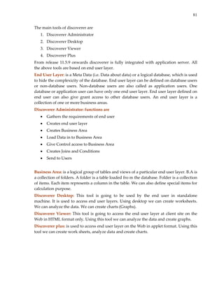 81
The main tools of discoverer are  
1. Discoverer Administrator 
2. Discoverer Desktop 
3. Discoverer Viewer 
4. Discoverer Plus 
From release 11.5.9 onwards discoverer is fully integrated with application server. All 
the above tools are based on end user layer.  
End User Layer: is a Meta Data (i.e. Data about data) or a logical database, which is used 
to hide the complexicity of the database. End user layer can be defined on database users 
or  non‐database  users.  Non‐database  users  are  also  called  as  application  users.  One 
database or application user can have only one end user layer. End user layer defined on 
end  user  can  also  give  grant  access  to  other  database  users.  An  end  user  layer  is  a 
collection of one or more business areas. 
Discoverer Administrator: functions are 
• Gathers the requirements of end user 
• Creates end user layer 
• Creates Business Area 
• Load Data in to Business Area 
• Give Control access to Business Area 
• Creates Joins and Conditions 
• Send to Users 
 
Business Area: is a logical group of tables and views of a particular end user layer. B.A is 
a collection of folders. A folder is a table loaded fro m the database. Folder is a collection 
of items. Each item represents a column in the table. We can also define special items for 
calculation purpose. 
Discoverer  Desktop:  This  tool  is  going  to  be  used  by  the  end  user  in  standalone 
machine. It is used to access end user layers. Using desktop we can create worksheets. 
We can analyze the data. We can create charts (Graphs). 
Discoverer Viewer: This tool is going to access the end user layer at client site on the 
Web in HTML format only. Using this tool we can analyze the data and create graphs. 
Discoverer plus: is used to access end user layer on the Web in applet format. Using this 
tool we can create work sheets, analyze data and create charts. 
 
 
 
 