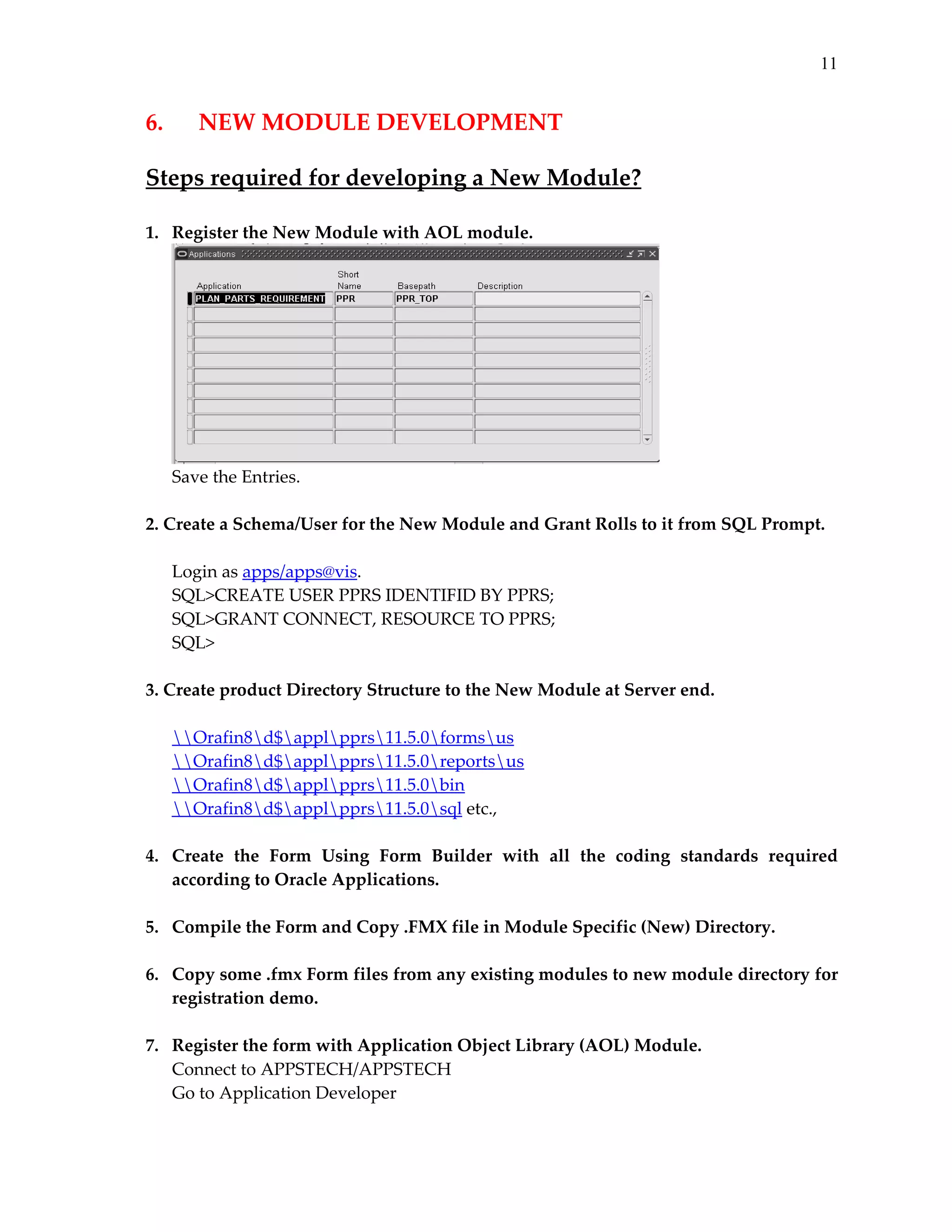 11

6.  

NEW MODULE DEVELOPMENT 

 

Steps required for developing a New Module? 
 
1.   Register the New Module with AOL module. 

 
Save the Entries. 
 
2. Create a Schema/User for the New Module and Grant Rolls to it from SQL Prompt.  
 
Login as apps/apps@vis. 
SQL>CREATE USER PPRS IDENTIFID BY PPRS; 
SQL>GRANT CONNECT, RESOURCE TO PPRS; 
SQL> 
 
3. Create product Directory Structure to the New Module at Server end. 
 
Orafin8d$applpprs11.5.0formsus 
Orafin8d$applpprs11.5.0reportsus 
Orafin8d$applpprs11.5.0bin 
Orafin8d$applpprs11.5.0sql etc., 
 
4.   Create  the  Form  Using  Form  Builder  with  all  the  coding  standards  required 
according to Oracle Applications. 
 
5.   Compile the Form and Copy .FMX file in Module Specific (New) Directory. 
 
6.   Copy some .fmx Form files from any existing modules to new module directory for 
registration demo. 
 
7.   Register the form with Application Object Library (AOL) Module. 
Connect to APPSTECH/APPSTECH 
Go to Application Developer 

 
