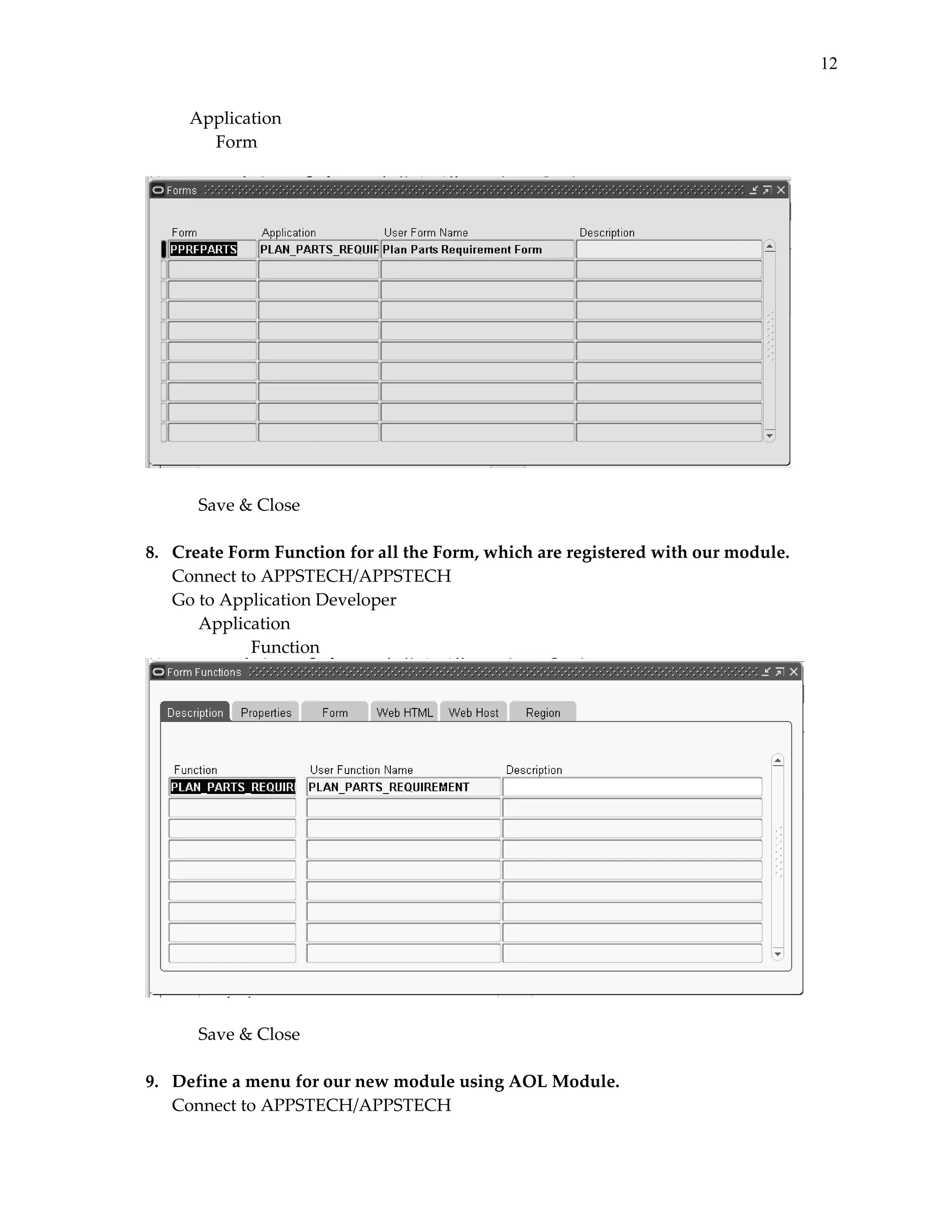 12
 
 
 

    Application 
      Form 

 
 
Save & Close 
 
8.   Create Form Function for all the Form, which are registered with our module. 
Connect to APPSTECH/APPSTECH 
Go to Application Developer 
 
Application 
 
 
Function 

 
 
Save & Close 
 
9.   Define a menu for our new module using AOL Module. 
Connect to APPSTECH/APPSTECH 

 
