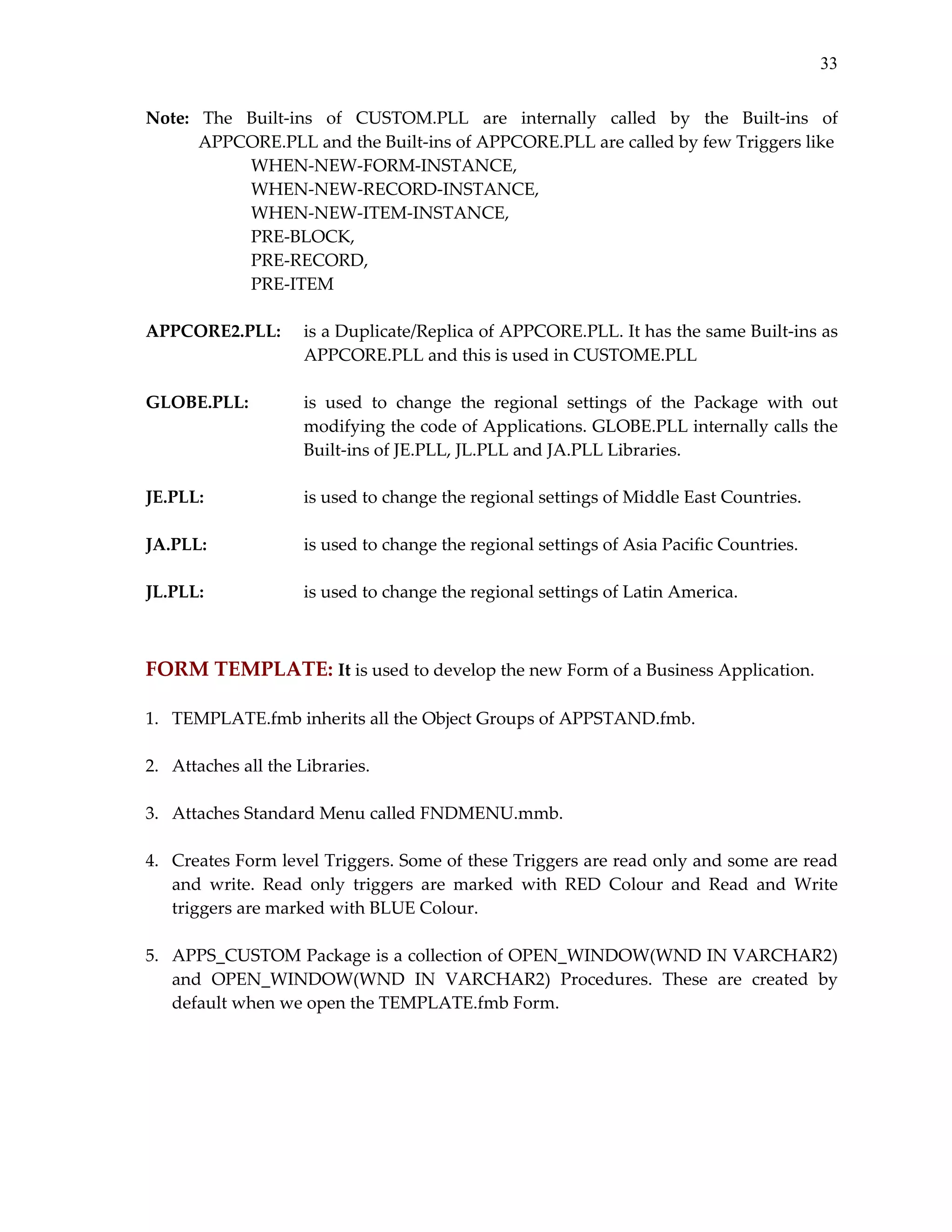33
Note:  The  Built‐ins  of  CUSTOM.PLL  are  internally  called  by  the  Built‐ins  of 
APPCORE.PLL and the Built‐ins of APPCORE.PLL are called by few Triggers like  
WHEN‐NEW‐FORM‐INSTANCE,  
WHEN‐NEW‐RECORD‐INSTANCE,    
WHEN‐NEW‐ITEM‐INSTANCE,  
PRE‐BLOCK,  
PRE‐RECORD,  
PRE‐ITEM 
 
APPCORE2.PLL:  is a Duplicate/Replica of APPCORE.PLL. It has the same Built‐ins as 
APPCORE.PLL and this is used in CUSTOME.PLL 
 
GLOBE.PLL: 
is  used  to  change  the  regional  settings  of  the  Package  with  out 
modifying the code of Applications. GLOBE.PLL internally calls the 
Built‐ins of JE.PLL, JL.PLL and JA.PLL Libraries. 
 
JE.PLL: 
is used to change the regional settings of Middle East Countries. 
 
JA.PLL: 
is used to change the regional settings of Asia Pacific Countries. 
 
JL.PLL: 
is used to change the regional settings of Latin America. 
  

 
FORM TEMPLATE: It is used to develop the new Form of a Business Application. 
 
1. 
 
2. 
 
3. 
 
4. 

TEMPLATE.fmb inherits all the Object Groups of APPSTAND.fmb. 
Attaches all the Libraries. 
Attaches Standard Menu called FNDMENU.mmb. 
Creates Form level Triggers. Some of these Triggers are read only and some are read 
and  write.  Read  only  triggers  are  marked  with  RED  Colour  and  Read  and  Write 
triggers are marked with BLUE Colour. 

 
5.  APPS_CUSTOM Package is a collection of OPEN_WINDOW(WND IN VARCHAR2) 
and  OPEN_WINDOW(WND  IN  VARCHAR2)  Procedures.  These  are  created  by 
default when we open the TEMPLATE.fmb Form. 
 

 