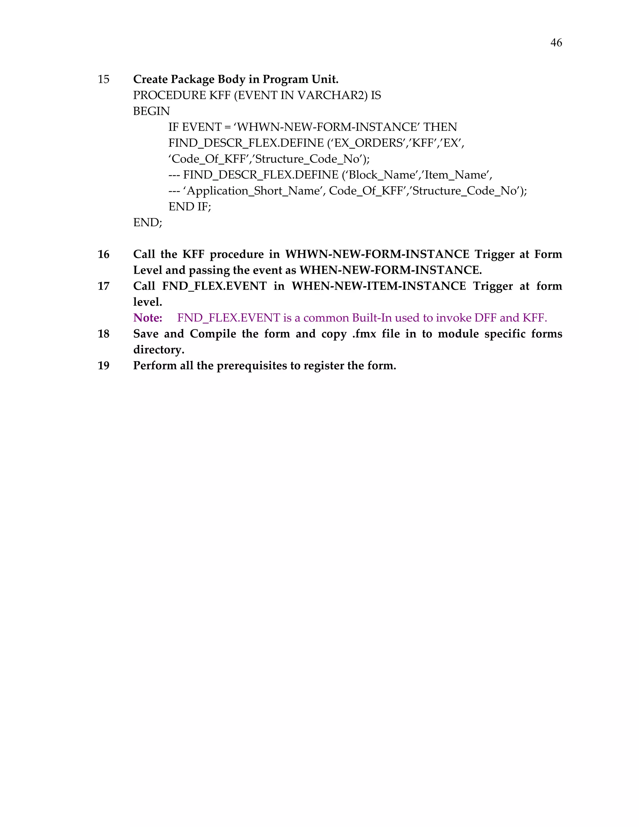 46
15

      

16
17

18
19
 
 

Create Package Body in Program Unit. 
PROCEDURE KFF (EVENT IN VARCHAR2) IS 
BEGIN 
IF EVENT = ‘WHWN‐NEW‐FORM‐INSTANCE’ THEN 
 
FIND_DESCR_FLEX.DEFINE (‘EX_ORDERS’,’KFF’,’EX’, 
‘Code_Of_KFF’,’Structure_Code_No’); 
‐‐‐ FIND_DESCR_FLEX.DEFINE (‘Block_Name’,’Item_Name’, 
‐‐‐ ‘Application_Short_Name’, Code_Of_KFF’,’Structure_Code_No’); 
END IF; 
END; 
 
Call  the  KFF  procedure  in  WHWN‐NEW‐FORM‐INSTANCE  Trigger  at  Form 
Level and passing the event as WHEN‐NEW‐FORM‐INSTANCE. 
Call  FND_FLEX.EVENT  in  WHEN‐NEW‐ITEM‐INSTANCE  Trigger  at  form 
level. 
Note:   FND_FLEX.EVENT is a common Built‐In used to invoke DFF and KFF. 
Save  and  Compile  the  form  and  copy  .fmx  file  in  to  module  specific  forms 
directory. 
Perform all the prerequisites to register the form. 

 