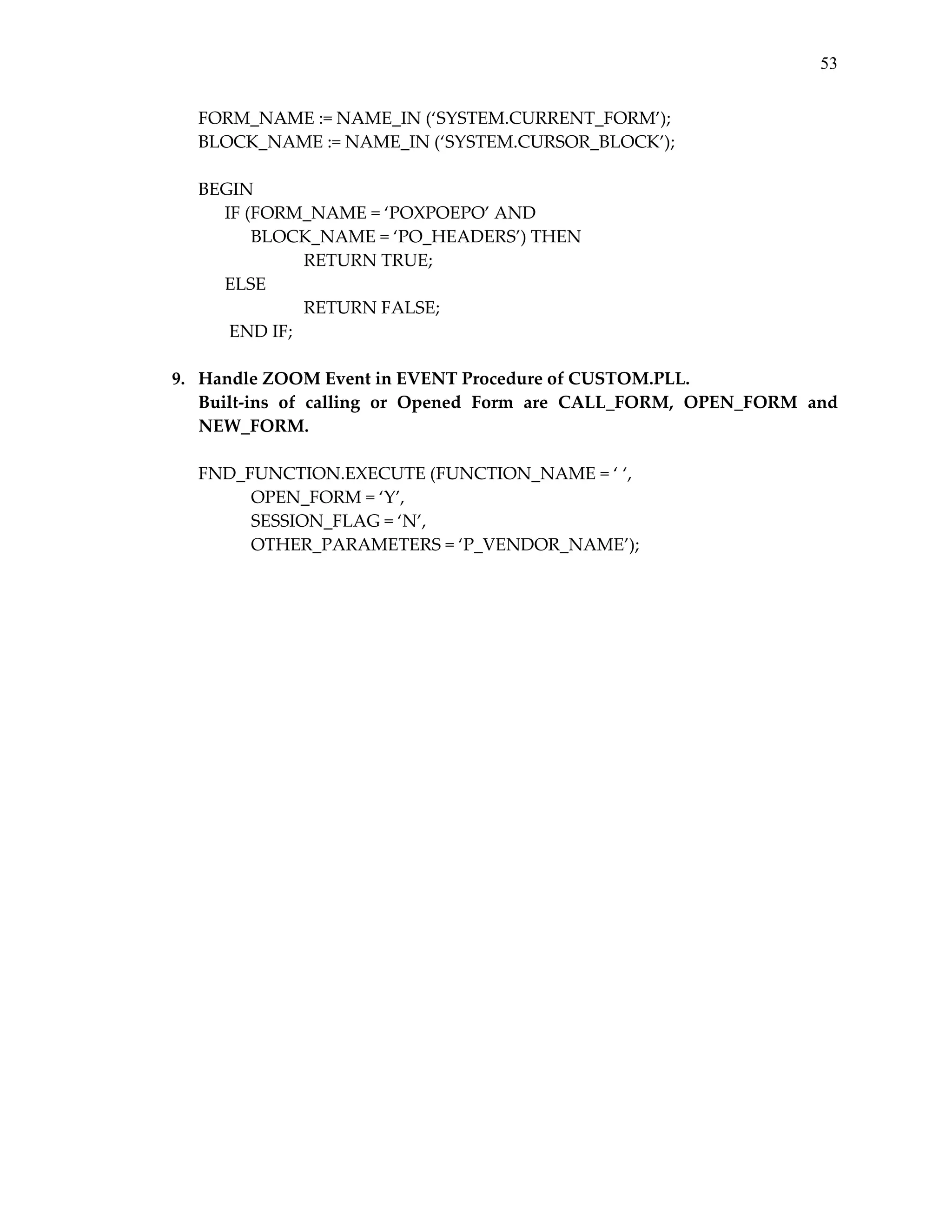 53

 
 
 
 

FORM_NAME := NAME_IN (‘SYSTEM.CURRENT_FORM’); 
BLOCK_NAME := NAME_IN (‘SYSTEM.CURSOR_BLOCK’); 
 
BEGIN 
      IF (FORM_NAME = ‘POXPOEPO’ AND  
BLOCK_NAME = ‘PO_HEADERS’) THEN 
 
RETURN TRUE; 
      ELSE 
 
 
RETURN FALSE; 
       END IF; 
9. Handle ZOOM Event in EVENT Procedure of CUSTOM.PLL. 
Built‐ins  of  calling  or  Opened  Form  are  CALL_FORM,  OPEN_FORM  and 
NEW_FORM. 
 
FND_FUNCTION.EXECUTE (FUNCTION_NAME = ‘ ‘,  
OPEN_FORM = ‘Y’, 
 
SESSION_FLAG = ‘N’,  
OTHER_PARAMETERS = ‘P_VENDOR_NAME’); 

 
 

 