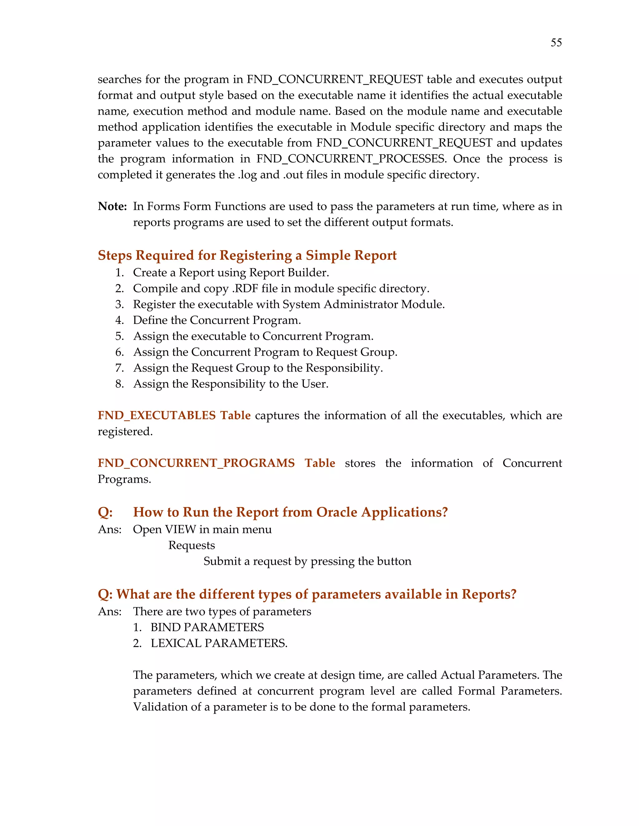 55
searches for the program in FND_CONCURRENT_REQUEST table and executes output 
format and output style based on the executable name it identifies the actual executable 
name, execution method and module name. Based on the module name and executable 
method application identifies the executable in Module specific directory and maps the 
parameter values to the executable from FND_CONCURRENT_REQUEST and updates 
the  program  information  in  FND_CONCURRENT_PROCESSES.  Once  the  process  is 
completed it generates the .log and .out files in module specific directory. 
 
Note:  In Forms Form Functions are used to pass the parameters at run time, where as in 
reports programs are used to set the different output formats. 
 

Steps Required for Registering a Simple Report 
1.
2.
3.
4.
5.
6.
7.
8.

Create a Report using Report Builder. 
Compile and copy .RDF file in module specific directory. 
Register the executable with System Administrator Module. 
Define the Concurrent Program. 
Assign the executable to Concurrent Program. 
Assign the Concurrent Program to Request Group. 
Assign the Request Group to the Responsibility. 
Assign the Responsibility to the User. 

 
FND_EXECUTABLES  Table  captures  the  information  of  all  the  executables,  which  are 
registered. 
 
FND_CONCURRENT_PROGRAMS  Table  stores  the  information  of  Concurrent 
Programs. 
 

Q: 

How to Run the Report from Oracle Applications? 

Ans:   Open VIEW in main menu 
 
 
Requests 
 
 
 
Submit a request by pressing the button 
 

Q: What are the different types of parameters available in Reports? 
Ans:   There are two types of parameters  
1. BIND PARAMETERS 
2. LEXICAL PARAMETERS. 
 
The parameters, which we create at design time, are called Actual Parameters. The 
parameters  defined  at  concurrent  program  level  are  called  Formal  Parameters. 
Validation of a parameter is to be done to the formal parameters. 
 

 

 
