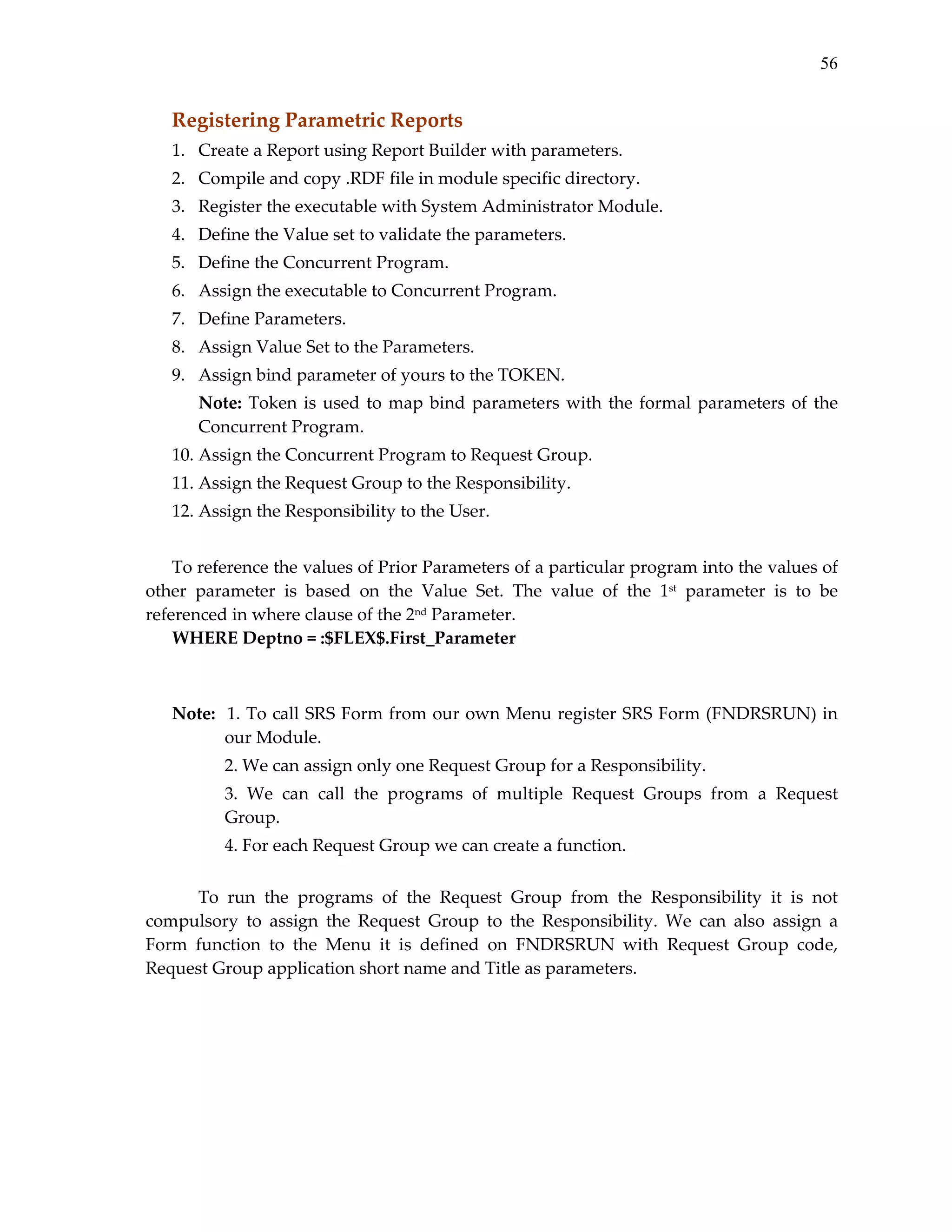 56

Registering Parametric Reports 
1. Create a Report using Report Builder with parameters. 
2. Compile and copy .RDF file in module specific directory. 
3. Register the executable with System Administrator Module. 
4. Define the Value set to validate the parameters. 
5. Define the Concurrent Program. 
6. Assign the executable to Concurrent Program. 
7. Define Parameters. 
8. Assign Value Set to the Parameters. 
9. Assign bind parameter of yours to the TOKEN. 
Note:  Token  is  used  to  map  bind  parameters  with  the  formal  parameters  of  the 
Concurrent Program. 
10. Assign the Concurrent Program to Request Group. 
11. Assign the Request Group to the Responsibility. 
12. Assign the Responsibility to the User. 
 
To reference the values of Prior Parameters of a particular program into the values of 
other  parameter  is  based  on  the  Value  Set.  The  value  of  the  1st  parameter  is  to  be 
referenced in where clause of the 2nd Parameter. 
WHERE Deptno = :$FLEX$.First_Parameter 
 
 
Note:  1. To call SRS Form from our own Menu register SRS Form (FNDRSRUN) in 
our Module. 
 

2. We can assign only one Request Group for a Responsibility. 

 

3.  We  can  call  the  programs  of  multiple  Request  Groups  from  a  Request 
Group. 

 

4. For each Request Group we can create a function. 

 
To  run  the  programs  of  the  Request  Group  from  the  Responsibility  it  is  not 
compulsory  to  assign  the  Request  Group  to  the  Responsibility.  We  can  also  assign  a 
Form  function  to  the  Menu  it  is  defined  on  FNDRSRUN  with  Request  Group  code, 
Request Group application short name and Title as parameters. 
 

 