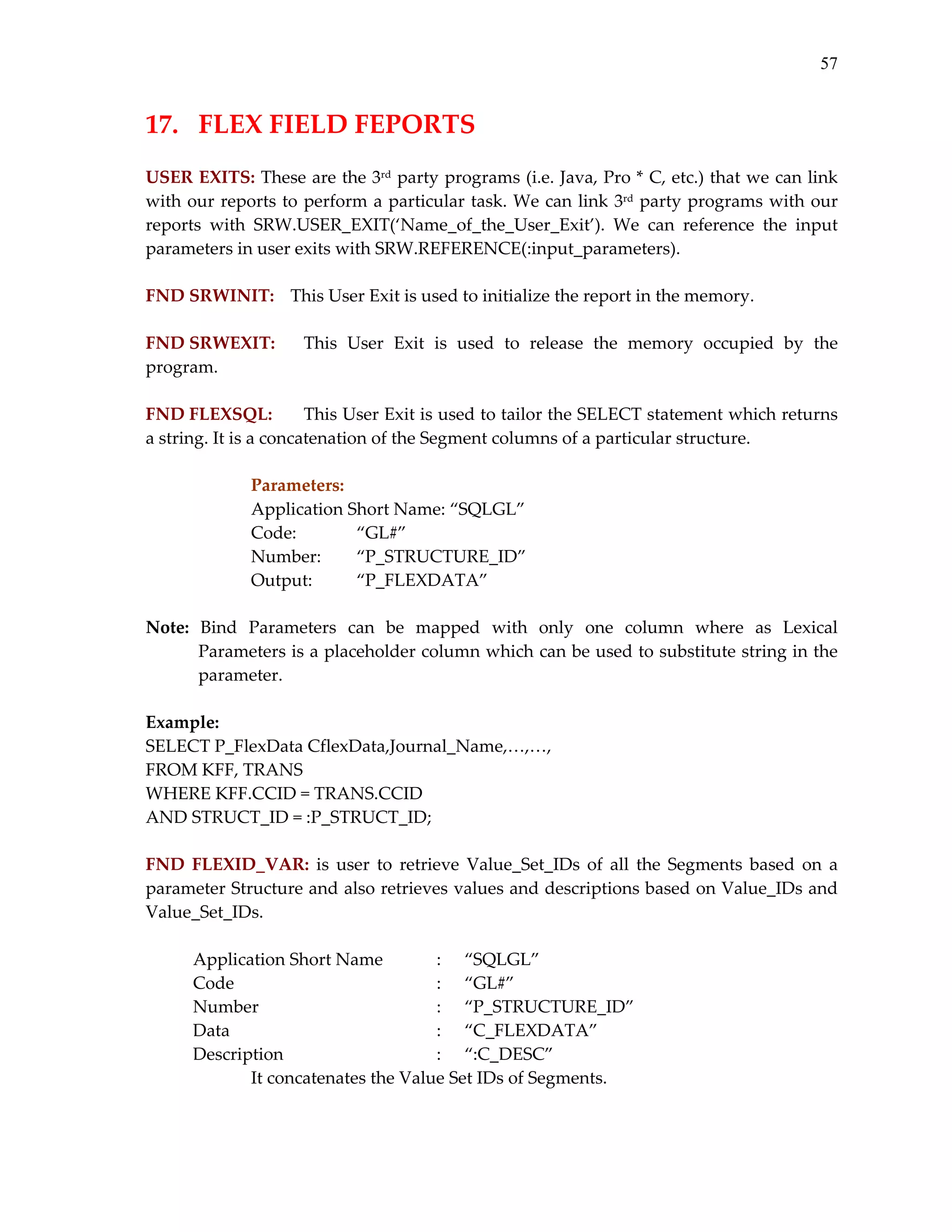 57

17.  FLEX FIELD FEPORTS 
 
USER EXITS: These are the 3rd party programs (i.e. Java, Pro * C, etc.) that we can link 
with our reports to  perform a particular  task. We can link 3rd party programs with our 
reports  with  SRW.USER_EXIT(‘Name_of_the_User_Exit’).  We  can  reference  the  input 
parameters in user exits with SRW.REFERENCE(:input_parameters). 
 
FND SRWINIT:   This User Exit is used to initialize the report in the memory. 
 
FND SRWEXIT:  This  User  Exit  is  used  to  release  the  memory  occupied  by  the 
program. 
 
This User Exit is used to tailor the SELECT statement which returns 
FND FLEXSQL: 
a string. It is a concatenation of the Segment columns of a particular structure. 
 
Parameters:    
Application Short Name: “SQLGL” 
Code:   
“GL#” 
Number:  
“P_STRUCTURE_ID” 
Output:  
“P_FLEXDATA” 
 
Note:  Bind  Parameters  can  be  mapped  with  only  one  column  where  as  Lexical 
Parameters is a placeholder column which can be used to substitute string in the 
parameter. 
 
Example: 
SELECT P_FlexData CflexData,Journal_Name,…,…, 
FROM KFF, TRANS 
WHERE KFF.CCID = TRANS.CCID 
AND STRUCT_ID = :P_STRUCT_ID; 
 
FND  FLEXID_VAR:  is  user  to  retrieve  Value_Set_IDs  of  all  the  Segments  based  on  a 
parameter Structure and also retrieves values and descriptions based on Value_IDs and 
Value_Set_IDs. 
 
 
 
Application Short Name 
:  “SQLGL” 
Code 
:  “GL#” 
Number 
:  “P_STRUCTURE_ID” 
Data 
:  “C_FLEXDATA” 
Description 
:  “:C_DESC” 
It concatenates the Value Set IDs of Segments. 
 

 