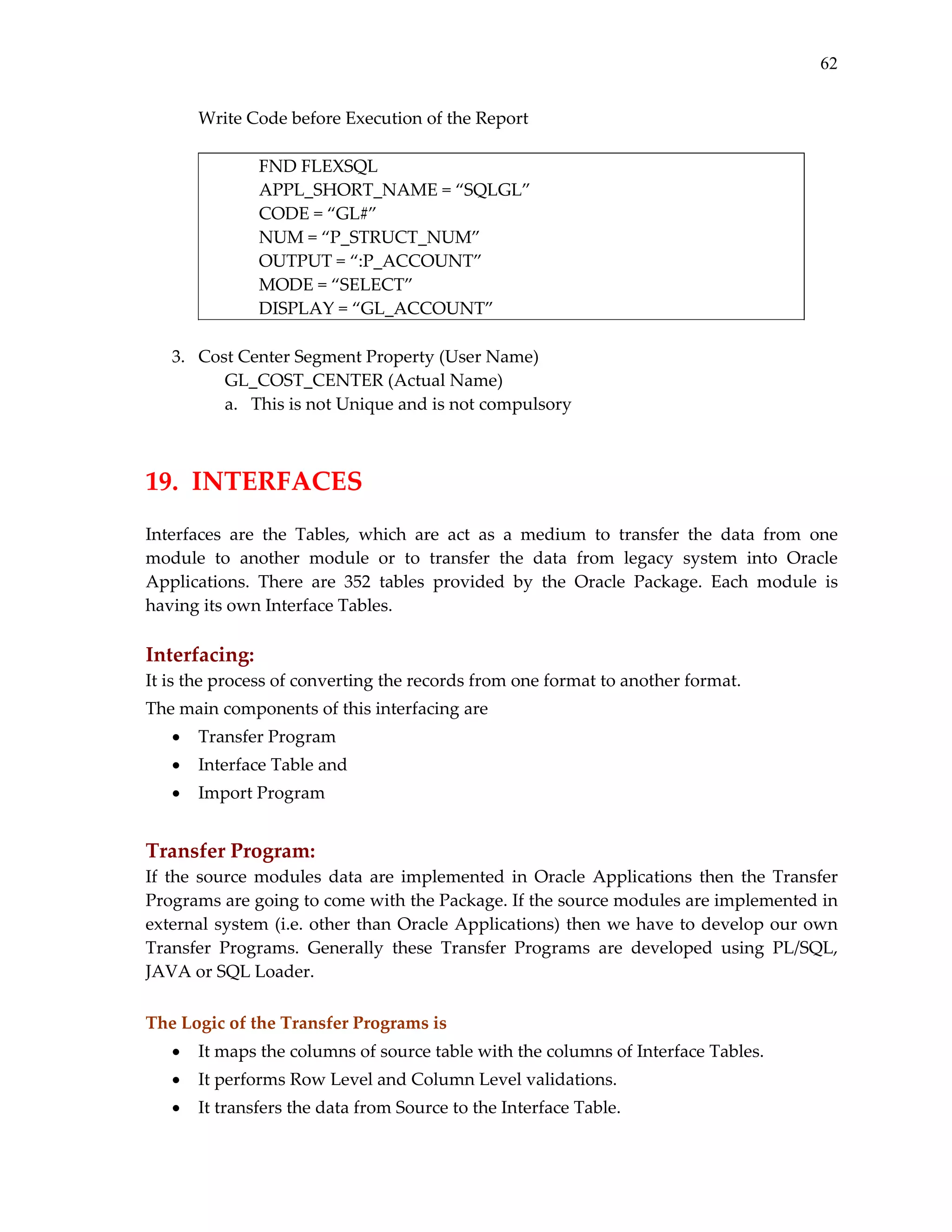 62
Write Code before Execution of the Report 
 
FND FLEXSQL 
        APPL_SHORT_NAME = “SQLGL” 
        CODE = “GL#” 
        NUM = “P_STRUCT_NUM” 
        OUTPUT = “:P_ACCOUNT” 
      
MODE = “SELECT” 
        DISPLAY = “GL_ACCOUNT” 
 
3. Cost Center Segment Property (User Name) 
GL_COST_CENTER (Actual Name) 
a. This is not Unique and is not compulsory 
 
 

19.  INTERFACES 
 
Interfaces  are  the  Tables,  which  are  act  as  a  medium  to  transfer  the  data  from  one 
module  to  another  module  or  to  transfer  the  data  from  legacy  system  into  Oracle 
Applications.  There  are  352  tables  provided  by  the  Oracle  Package.  Each  module  is 
having its own Interface Tables. 
 

Interfacing:  
It is the process of converting the records from one format to another format.  
The main components of this interfacing are  
•

Transfer Program 

•

Interface Table and 

•

Import Program 

 

 

Transfer Program:  
If  the  source  modules  data  are  implemented  in  Oracle  Applications  then  the  Transfer 
Programs are going to come with the Package. If the source modules are implemented in 
external  system  (i.e.  other  than  Oracle  Applications)  then  we  have  to  develop  our  own 
Transfer  Programs.  Generally  these  Transfer  Programs  are  developed  using  PL/SQL, 
JAVA or SQL Loader. 
 
The Logic of the Transfer Programs is 
•

It maps the columns of source table with the columns of Interface Tables. 

•

It performs Row Level and Column Level validations. 

•

It transfers the data from Source to the Interface Table. 

 