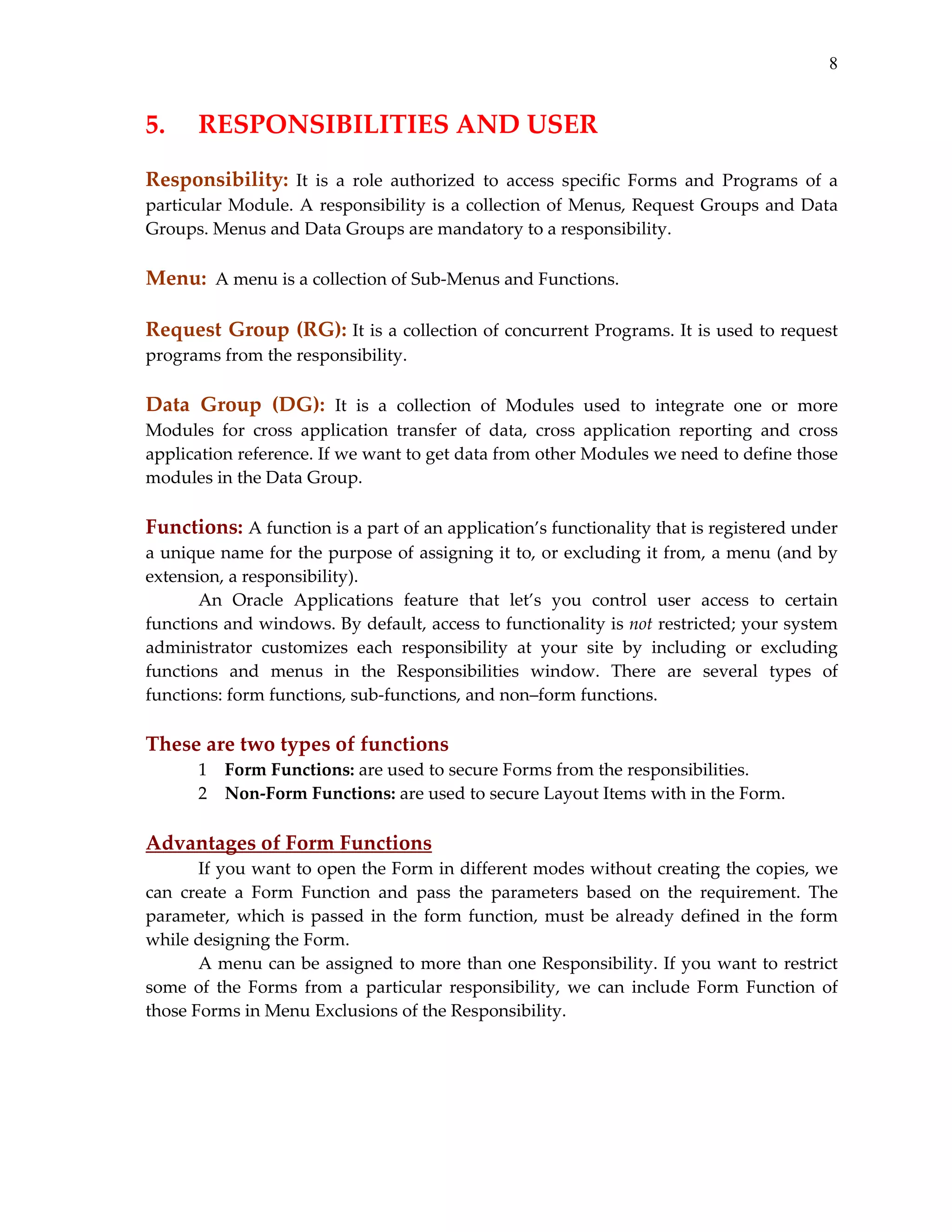 8

5.   RESPONSIBILITIES AND USER 
 

Responsibility:  It  is  a  role  authorized  to  access  specific  Forms  and  Programs  of  a 
particular  Module.  A  responsibility  is  a  collection  of  Menus,  Request  Groups  and  Data 
Groups. Menus and Data Groups are mandatory to a responsibility. 
 

Menu:  A menu is a collection of Sub‐Menus and Functions. 
 

Request Group (RG): It is a collection of concurrent Programs. It is used to request 
programs from the responsibility. 
 
Data  Group  (DG):  It  is  a  collection  of  Modules  used  to  integrate  one  or  more 
Modules  for  cross  application  transfer  of  data,  cross  application  reporting  and  cross 
application reference. If we want to get data from other Modules we need to define those 
modules in the Data Group. 
 

Functions: A function is a part of an application’s functionality that is registered under 
a unique name for the purpose of assigning it to, or excluding it from, a menu (and by 
extension, a responsibility). 
An  Oracle  Applications  feature  that  let’s  you  control  user  access  to  certain 
functions and windows. By default, access to functionality is not restricted; your system 
administrator  customizes  each  responsibility  at  your  site  by  including  or  excluding 
functions  and  menus  in  the  Responsibilities  window.  There  are  several  types  of 
functions: form functions, sub‐functions, and non–form functions. 
 

These are two types of functions 
1 Form Functions: are used to secure Forms from the responsibilities. 
2 Non‐Form Functions: are used to secure Layout Items with in the Form. 
 

Advantages of Form Functions 
If you want to open the Form in different modes without creating the copies, we 
can  create  a  Form  Function  and  pass  the  parameters  based  on  the  requirement.  The 
parameter,  which  is  passed  in  the  form  function,  must  be  already  defined  in  the  form 
while designing the Form. 
A menu can be assigned to more than one Responsibility. If you want to restrict 
some  of  the  Forms  from  a  particular  responsibility,  we  can  include  Form  Function  of 
those Forms in Menu Exclusions of the Responsibility. 
 

 