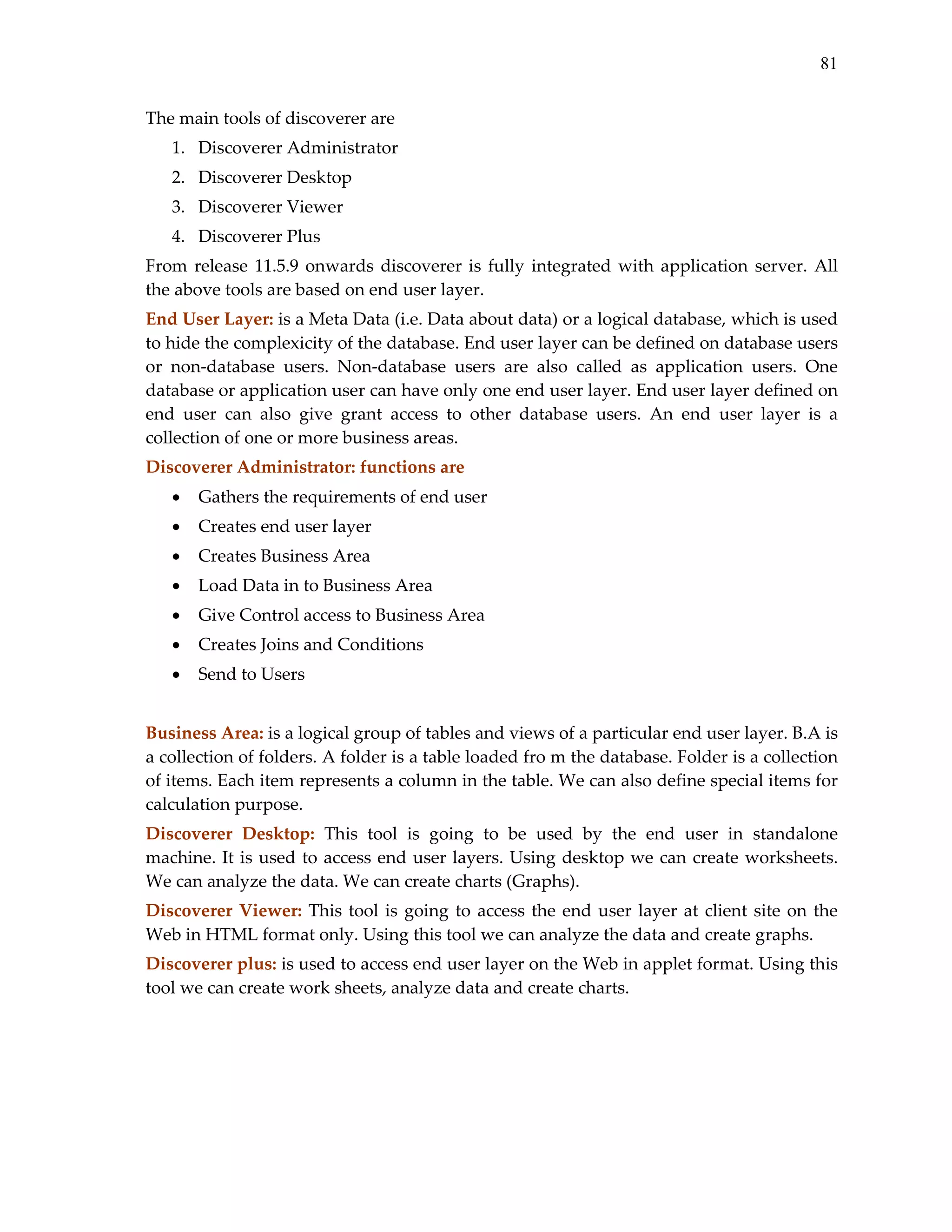 81
The main tools of discoverer are  
1. Discoverer Administrator 
2. Discoverer Desktop 
3. Discoverer Viewer 
4. Discoverer Plus 
From  release  11.5.9  onwards  discoverer  is  fully  integrated  with  application  server.  All 
the above tools are based on end user layer.  
End User Layer: is a Meta Data (i.e. Data about data) or a logical database, which is used 
to hide the complexicity of the database. End user layer can be defined on database users 
or  non‐database  users.  Non‐database  users  are  also  called  as  application  users.  One 
database or application user can have only one end user layer. End user layer defined on 
end  user  can  also  give  grant  access  to  other  database  users.  An  end  user  layer  is  a 
collection of one or more business areas. 
Discoverer Administrator: functions are 
•

Gathers the requirements of end user 

•

Creates end user layer 

•

Creates Business Area 

•

Load Data in to Business Area 

•

Give Control access to Business Area 

•

Creates Joins and Conditions 

•

Send to Users 

 
Business Area: is a logical group of tables and views of a particular end user layer. B.A is 
a collection of folders. A folder is a table loaded fro m the database. Folder is a collection 
of items. Each item represents a column in the table. We can also define special items for 
calculation purpose. 
Discoverer  Desktop:  This  tool  is  going  to  be  used  by  the  end  user  in  standalone 
machine. It is  used  to  access  end  user  layers.  Using  desktop  we  can  create  worksheets. 
We can analyze the data. We can create charts (Graphs). 
Discoverer  Viewer:  This  tool  is  going  to  access  the  end  user  layer  at  client  site  on  the 
Web in HTML format only. Using this tool we can analyze the data and create graphs. 
Discoverer plus: is used to access end user layer on the Web in applet format. Using this 
tool we can create work sheets, analyze data and create charts. 
 
 
 

 