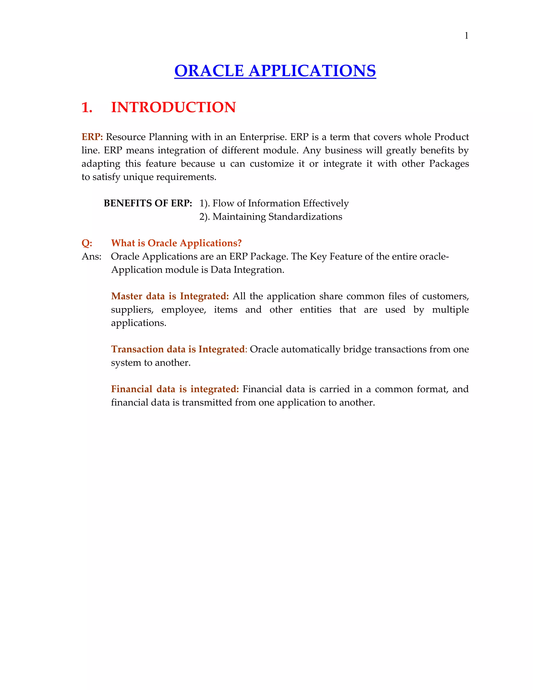 1

ORACLE APPLICATIONS 
 

1.    INTRODUCTION 
 
ERP: Resource Planning with in an Enterprise. ERP is a term that covers whole Product 
line.  ERP  means  integration  of  different  module.  Any  business  will  greatly  benefits  by 
adapting  this  feature  because  u  can  customize  it  or  integrate  it  with  other  Packages         
to satisfy unique requirements. 
 
         BENEFITS OF ERP:   1). Flow of Information Effectively 
                                                2). Maintaining Standardizations 
 
Q: 
What is Oracle Applications? 
Ans:    Oracle Applications are an ERP Package. The Key Feature of the entire oracle‐
Application module is Data Integration. 
  
 
Master  data  is  Integrated:  All  the  application  share  common  files  of  customers, 
suppliers,  employee,  items  and  other  entities  that  are  used  by  multiple 
applications. 
 
Transaction data is Integrated: Oracle automatically bridge transactions from one 
system to another. 
 
Financial  data  is  integrated:  Financial  data  is  carried  in  a  common  format,  and 
financial data is transmitted from one application to another. 

 
