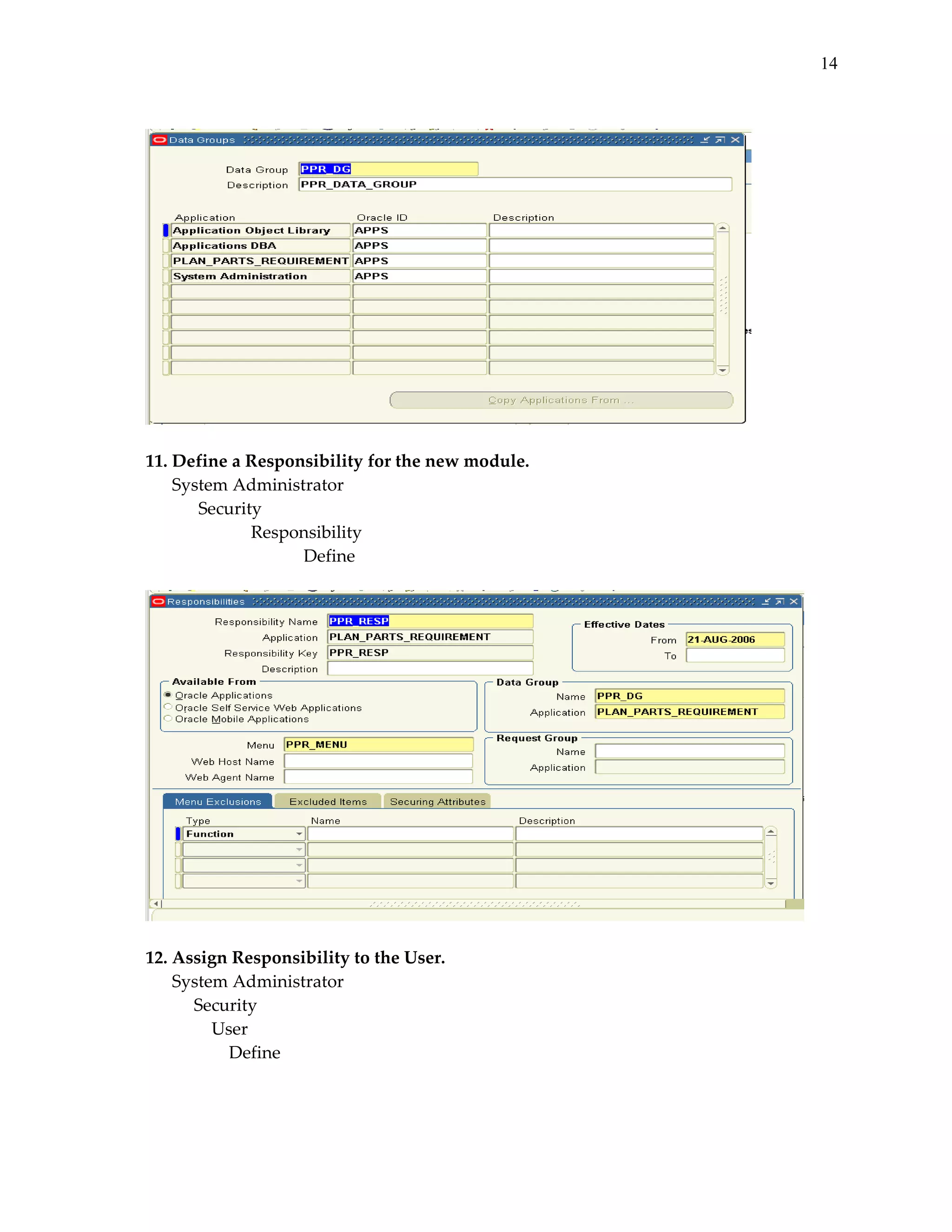 14
 

 
 
11. Define a Responsibility for the new module. 
System Administrator 
 
Security 
 
 
Responsibility 
 
 
 
Define 
 

 
 
12. Assign Responsibility to the User. 
System Administrator 
       Security 
 
   User 
 
       Define 
 
 

 