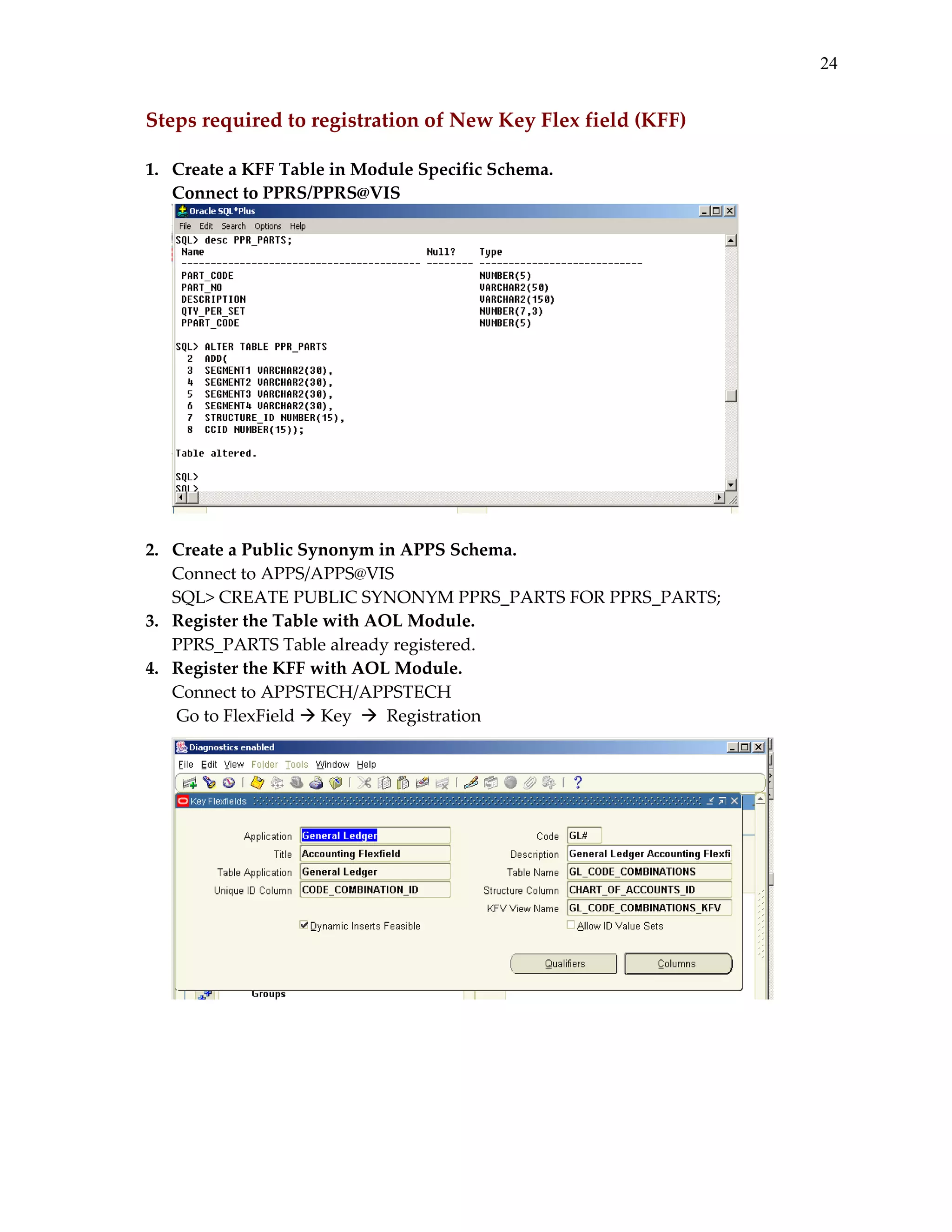 24

Steps required to registration of New Key Flex field (KFF) 
 
1.  Create a KFF Table in Module Specific Schema. 
Connect to PPRS/PPRS@VIS 

 
 
2.  Create a Public Synonym in APPS Schema. 
Connect to APPS/APPS@VIS 
SQL> CREATE PUBLIC SYNONYM PPRS_PARTS FOR PPRS_PARTS; 
3.  Register the Table with AOL Module. 
PPRS_PARTS Table already registered. 
4.  Register the KFF with AOL Module. 
Connect to APPSTECH/APPSTECH 
       Go to FlexField   Key     Registration 
 
 

 