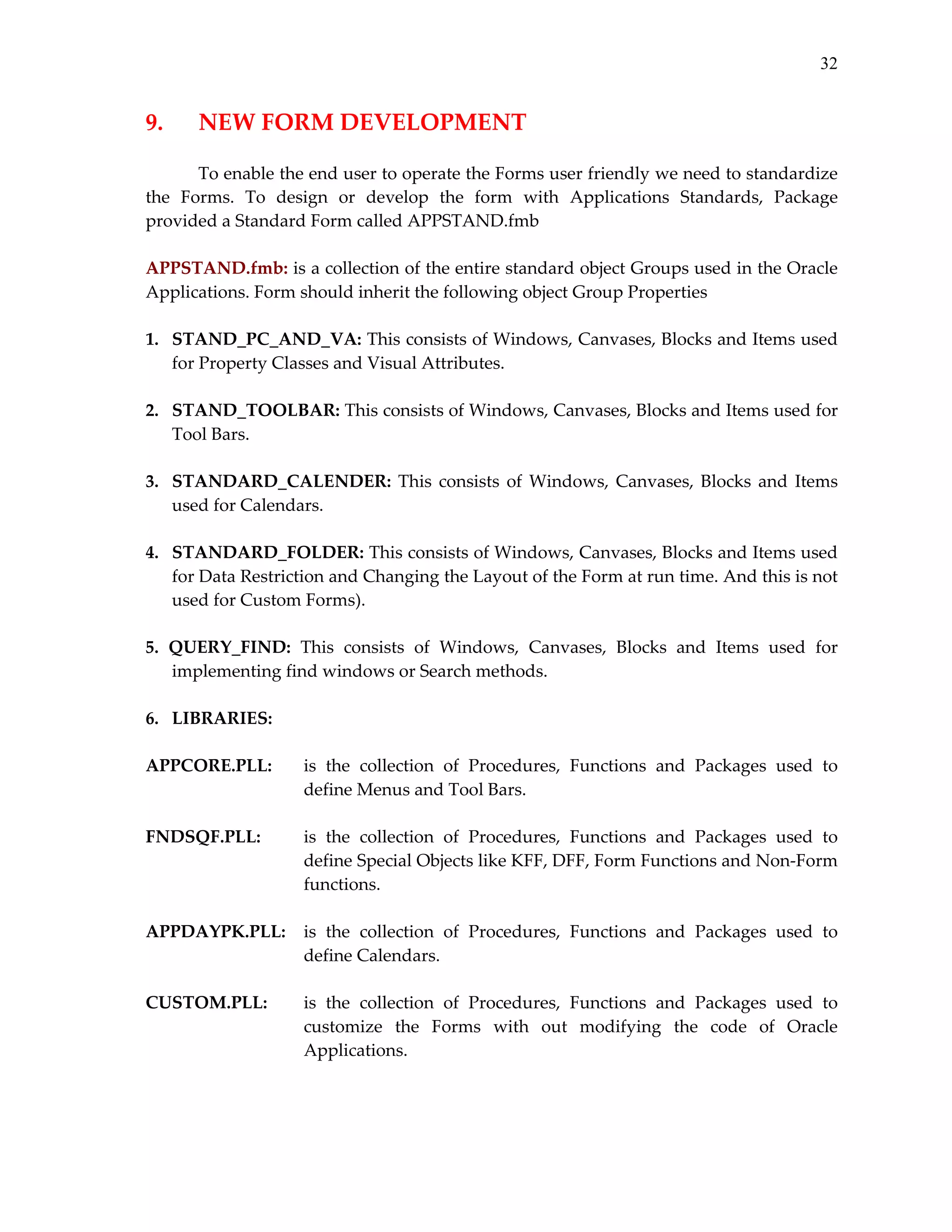32

9. 

NEW FORM DEVELOPMENT 

 
To enable the end user to operate the Forms user friendly we need to standardize 
the  Forms.  To  design  or  develop  the  form  with  Applications  Standards,  Package 
provided a Standard Form called APPSTAND.fmb 
 
APPSTAND.fmb: is a collection of the entire standard object Groups used in the Oracle 
Applications. Form should inherit the following object Group Properties 
 
1.   STAND_PC_AND_VA: This consists of Windows, Canvases, Blocks and Items used 
for Property Classes and Visual Attributes. 
 
2.   STAND_TOOLBAR: This consists of Windows, Canvases, Blocks and Items used for 
Tool Bars. 
 
3.   STANDARD_CALENDER:  This  consists  of  Windows,  Canvases,  Blocks  and  Items 
used for Calendars. 
 
4.   STANDARD_FOLDER: This consists of Windows, Canvases, Blocks and Items used 
for Data Restriction and Changing the Layout of the Form at run time. And this is not 
used for Custom Forms). 
 
5.  QUERY_FIND:  This  consists  of  Windows,  Canvases,  Blocks  and  Items  used  for 
implementing find windows or Search methods. 
 
6.   LIBRARIES: 
 
APPCORE.PLL:   is  the  collection  of  Procedures,  Functions  and  Packages  used  to 
define Menus and Tool Bars.  
 
FNDSQF.PLL: 
is  the  collection  of  Procedures,  Functions  and  Packages  used  to 
define Special Objects like KFF, DFF, Form Functions and Non‐Form 
functions. 
 
APPDAYPK.PLL:  is  the  collection  of  Procedures,  Functions  and  Packages  used  to 
define Calendars. 
 
CUSTOM.PLL: 
is  the  collection  of  Procedures,  Functions  and  Packages  used  to 
customize  the  Forms  with  out  modifying  the  code  of  Oracle 
Applications. 
 
      
 

 