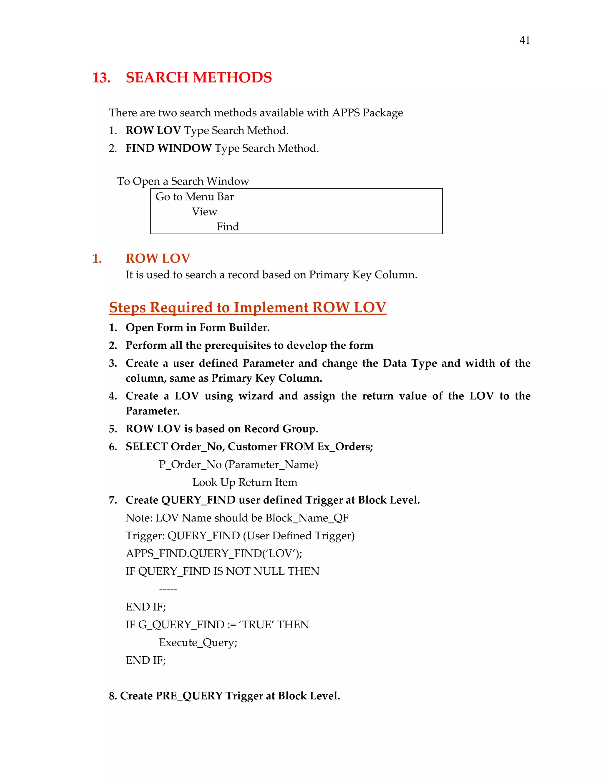 41

13.  SEARCH METHODS 
 
There are two search methods available with APPS Package 
1. ROW LOV Type Search Method. 
2. FIND WINDOW Type Search Method. 
 
   To Open a Search Window 
Go to Menu Bar 
             View 
                      Find 
 

1. 

ROW LOV 
It is used to search a record based on Primary Key Column. 

 

Steps Required to Implement ROW LOV 
1. Open Form in Form Builder. 
2. Perform all the prerequisites to develop the form 
3. Create  a  user  defined  Parameter  and  change  the  Data  Type  and  width  of  the 
column, same as Primary Key Column. 
4. Create  a  LOV  using  wizard  and  assign  the  return  value  of  the  LOV  to  the 
Parameter. 
5. ROW LOV is based on Record Group. 
6. SELECT Order_No, Customer FROM Ex_Orders; 
 

 

P_Order_No (Parameter_Name) 

 

 

 

Look Up Return Item 

7. Create QUERY_FIND user defined Trigger at Block Level. 
 

Note: LOV Name should be Block_Name_QF 

 

Trigger: QUERY_FIND (User Defined Trigger) 

 

APPS_FIND.QUERY_FIND(‘LOV’); 
IF QUERY_FIND IS NOT NULL THEN 

       

‐‐‐‐‐ 

END IF; 
IF G_QUERY_FIND := ‘TRUE’ THEN 
       

Execute_Query; 

END IF; 
 
8. Create PRE_QUERY Trigger at Block Level. 

 