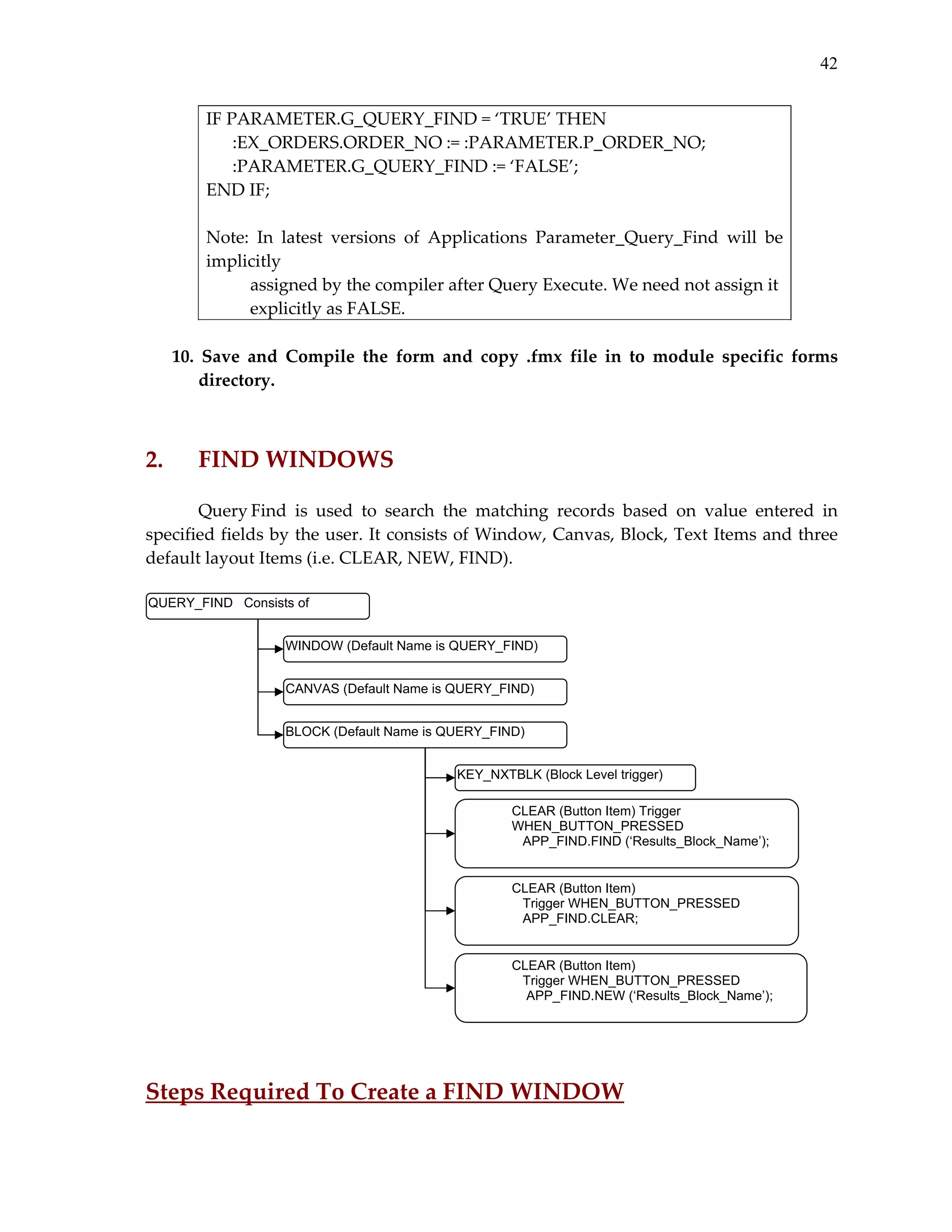 42
IF PARAMETER.G_QUERY_FIND = ‘TRUE’ THEN 
      :EX_ORDERS.ORDER_NO := :PARAMETER.P_ORDER_NO; 
      :PARAMETER.G_QUERY_FIND := ‘FALSE’; 
END IF; 
 
Note:  In  latest  versions  of  Applications  Parameter_Query_Find  will  be 
implicitly 
          assigned by the compiler after Query Execute. We need not assign it 
          explicitly as FALSE. 
 
10.  Save  and  Compile  the  form  and  copy  .fmx  file  in  to  module  specific  forms 
directory. 
 

 

2. 

FIND WINDOWS 

 
Query Find  is  used  to  search  the  matching  records  based  on  value  entered  in 
specified fields by the user. It consists of Window, Canvas, Block, Text Items and three 
default layout Items (i.e. CLEAR, NEW, FIND). 
 
QUERY_FIND Consists of
WINDOW (Default Name is QUERY_FIND)
CANVAS (Default Name is QUERY_FIND)
BLOCK (Default Name is QUERY_FIND)
KEY_NXTBLK (Block Level trigger)
CLEAR (Button Item) Trigger
WHEN_BUTTON_PRESSED
APP_FIND.FIND (‘Results_Block_Name’);

CLEAR (Button Item)
Trigger WHEN_BUTTON_PRESSED
APP_FIND.CLEAR;

CLEAR (Button Item)
Trigger WHEN_BUTTON_PRESSED
APP_FIND.NEW (‘Results_Block_Name’);

 
 

 

Steps Required To Create a FIND WINDOW 

 
