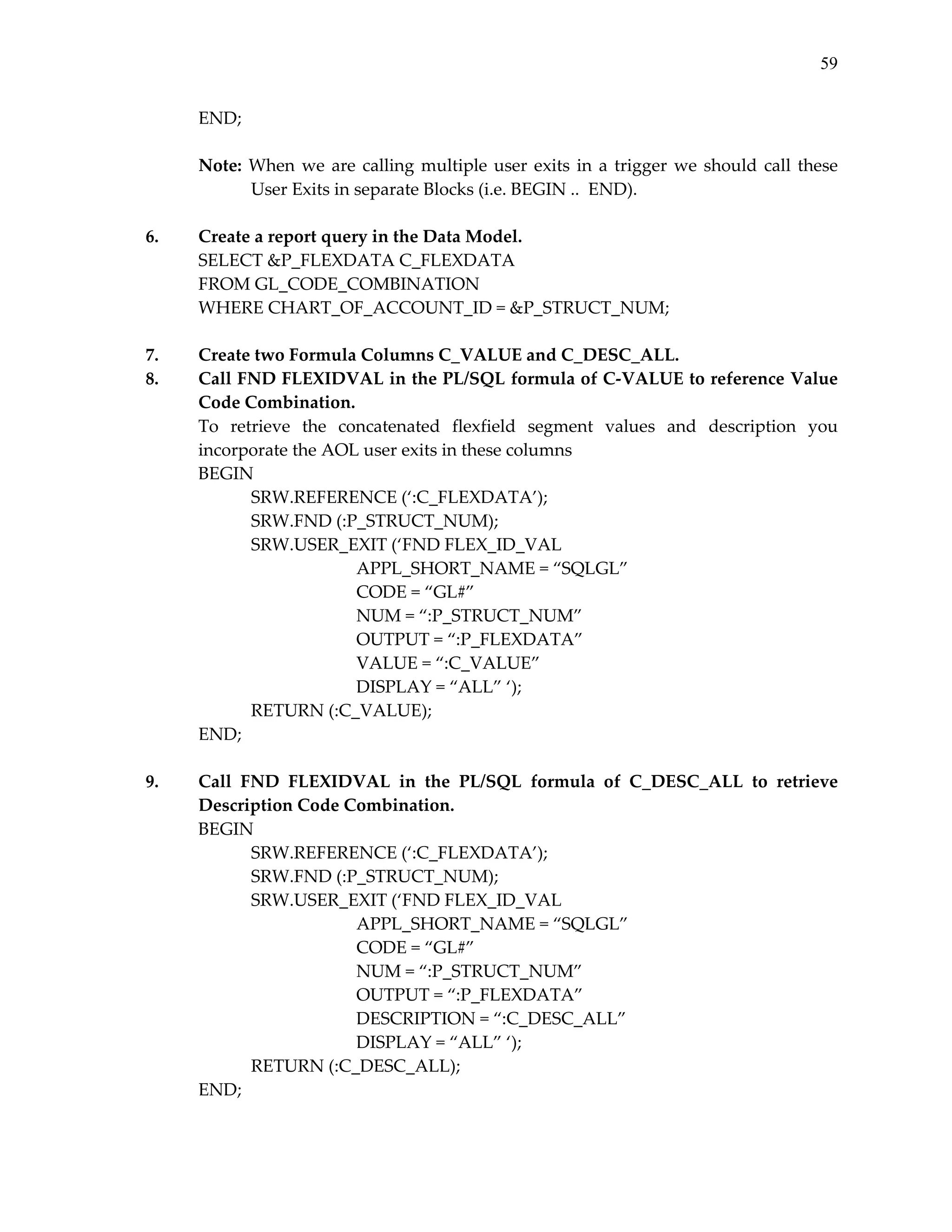 59

6.

7.
8.

9.

END; 
 
Note:  When  we  are  calling  multiple  user  exits  in  a  trigger  we  should  call  these 
User Exits in separate Blocks (i.e. BEGIN ..  END). 
 
Create a report query in the Data Model. 
SELECT &P_FLEXDATA C_FLEXDATA 
FROM GL_CODE_COMBINATION 
WHERE CHART_OF_ACCOUNT_ID = &P_STRUCT_NUM; 
 
Create two Formula Columns C_VALUE and C_DESC_ALL. 
Call FND FLEXIDVAL in the PL/SQL formula of C‐VALUE to reference Value 
Code Combination. 
To  retrieve  the  concatenated  flexfield  segment  values  and  description  you 
incorporate the AOL user exits in these columns 
BEGIN 
 
SRW.REFERENCE (‘:C_FLEXDATA’); 
 
SRW.FND (:P_STRUCT_NUM); 
 
SRW.USER_EXIT (‘FND FLEX_ID_VAL 
 
 
 
APPL_SHORT_NAME = “SQLGL” 
CODE = “GL#” 
 
 
 
 
 
 
NUM = “:P_STRUCT_NUM” 
 
 
 
OUTPUT = “:P_FLEXDATA” 
 
 
 
VALUE = “:C_VALUE” 
 
 
 
DISPLAY = “ALL” ‘); 
 
RETURN (:C_VALUE); 
END; 
 
 
Call  FND  FLEXIDVAL  in  the  PL/SQL  formula  of  C_DESC_ALL  to  retrieve 
Description Code Combination. 
BEGIN 
 
SRW.REFERENCE (‘:C_FLEXDATA’); 
 
SRW.FND (:P_STRUCT_NUM); 
 
SRW.USER_EXIT (‘FND FLEX_ID_VAL 
 
 
 
APPL_SHORT_NAME = “SQLGL” 
CODE = “GL#” 
 
 
 
 
 
 
NUM = “:P_STRUCT_NUM” 
 
 
 
OUTPUT = “:P_FLEXDATA” 
 
 
 
DESCRIPTION = “:C_DESC_ALL” 
 
 
 
DISPLAY = “ALL” ‘); 
 
RETURN (:C_DESC_ALL); 
END; 
 
 

 