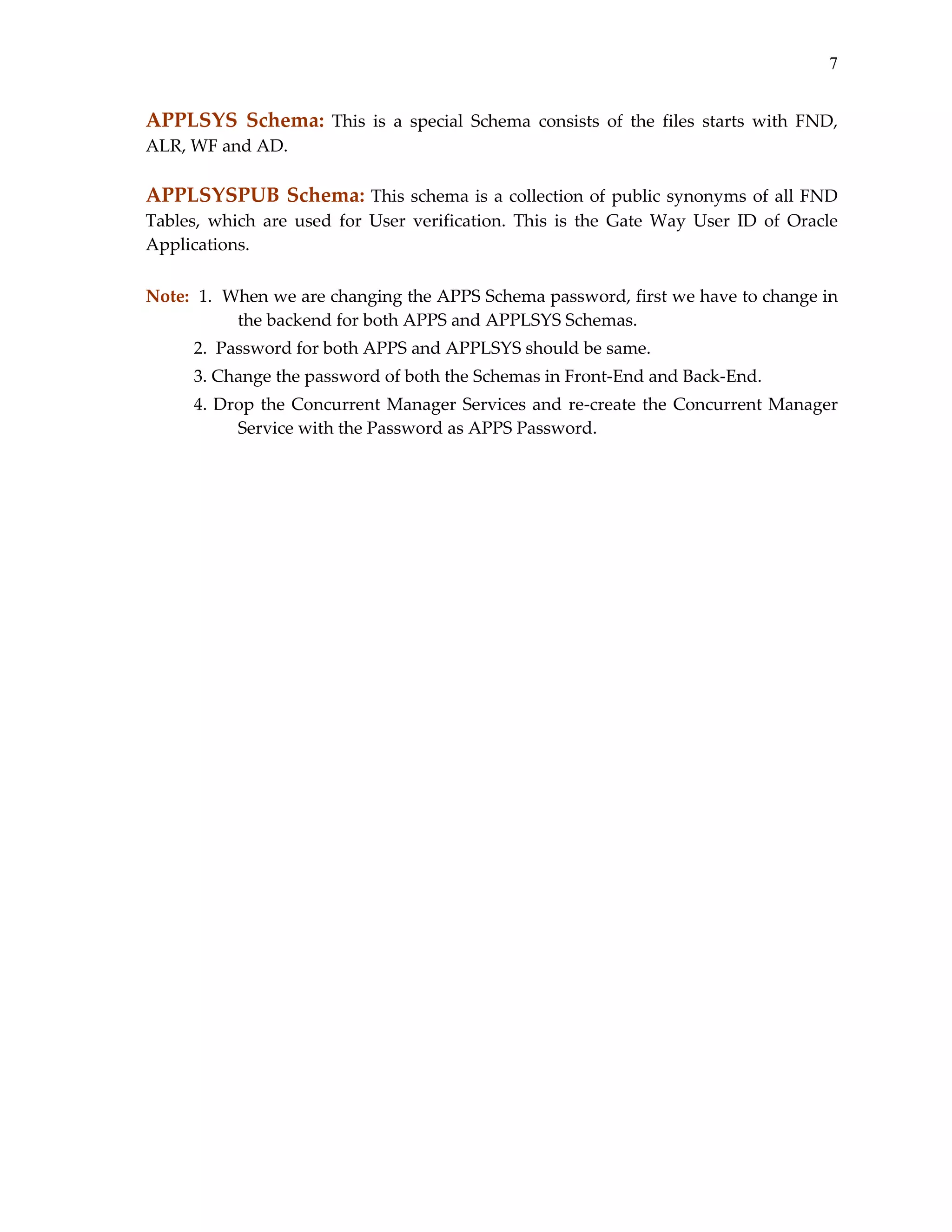 7

APPLSYS  Schema:  This  is  a  special  Schema  consists  of  the  files  starts  with  FND, 
ALR, WF and AD. 
 

APPLSYSPUB Schema:  This  schema  is  a  collection  of  public  synonyms  of  all  FND 
Tables,  which  are  used  for  User  verification.  This  is  the  Gate  Way  User  ID  of  Oracle 
Applications. 
 
Note:  1.  When we are changing the APPS Schema password, first we have to change in 
the backend for both APPS and APPLSYS Schemas. 
           2.  Password for both APPS and APPLSYS should be same. 
           3. Change the password of both the Schemas in Front‐End and Back‐End. 
           4.  Drop  the  Concurrent  Manager  Services  and  re‐create  the  Concurrent  Manager 
Service with the Password as APPS Password. 

 

 