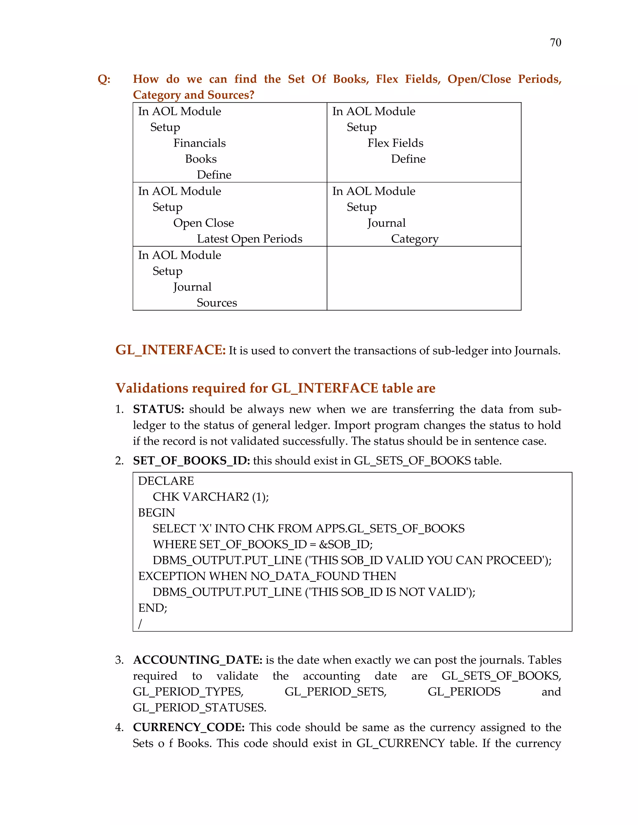 70
Q:  

How  do  we  can  find  the  Set  Of  Books,  Flex  Fields,  Open/Close  Periods, 
Category and Sources? 
In AOL Module 
In AOL Module 
Setup 
     Setup 
Financials 
 
Flex Fields 
    Books 
 
        Define 
 
        Define
In AOL Module 
In AOL Module 
     Setup 
     Setup 
 
Open Close 
 
Journal 
 
        Latest Open Periods
 
        Category
In AOL Module 
 
     Setup 
 
Journal 
 
        Sources 

 

GL_INTERFACE: It is used to convert the transactions of sub‐ledger into Journals.  
 

Validations required for GL_INTERFACE table are 
1. STATUS:  should  be  always  new  when  we  are  transferring  the  data  from  sub‐
ledger to the status of general ledger. Import program changes the status to hold 
if the record is not validated successfully. The status should be in sentence case. 
2. SET_OF_BOOKS_ID: this should exist in GL_SETS_OF_BOOKS table. 
DECLARE 
     CHK VARCHAR2 (1); 
BEGIN 
     SELECT ʹXʹ INTO CHK FROM APPS.GL_SETS_OF_BOOKS 
     WHERE SET_OF_BOOKS_ID = &SOB_ID; 
     DBMS_OUTPUT.PUT_LINE (ʹTHIS SOB_ID VALID YOU CAN PROCEEDʹ); 
EXCEPTION WHEN NO_DATA_FOUND THEN 
     DBMS_OUTPUT.PUT_LINE (ʹTHIS SOB_ID IS NOT VALIDʹ); 
END; 
/ 
 
3. ACCOUNTING_DATE: is the date when exactly we can post the journals. Tables 
required  to  validate  the  accounting  date  are  GL_SETS_OF_BOOKS, 
GL_PERIOD_TYPES, 
GL_PERIOD_SETS, 
GL_PERIODS 
and 
GL_PERIOD_STATUSES. 
4. CURRENCY_CODE:  This  code  should  be  same  as  the  currency  assigned  to  the 
Sets  o  f  Books.  This  code  should  exist  in  GL_CURRENCY  table.  If  the  currency 

 