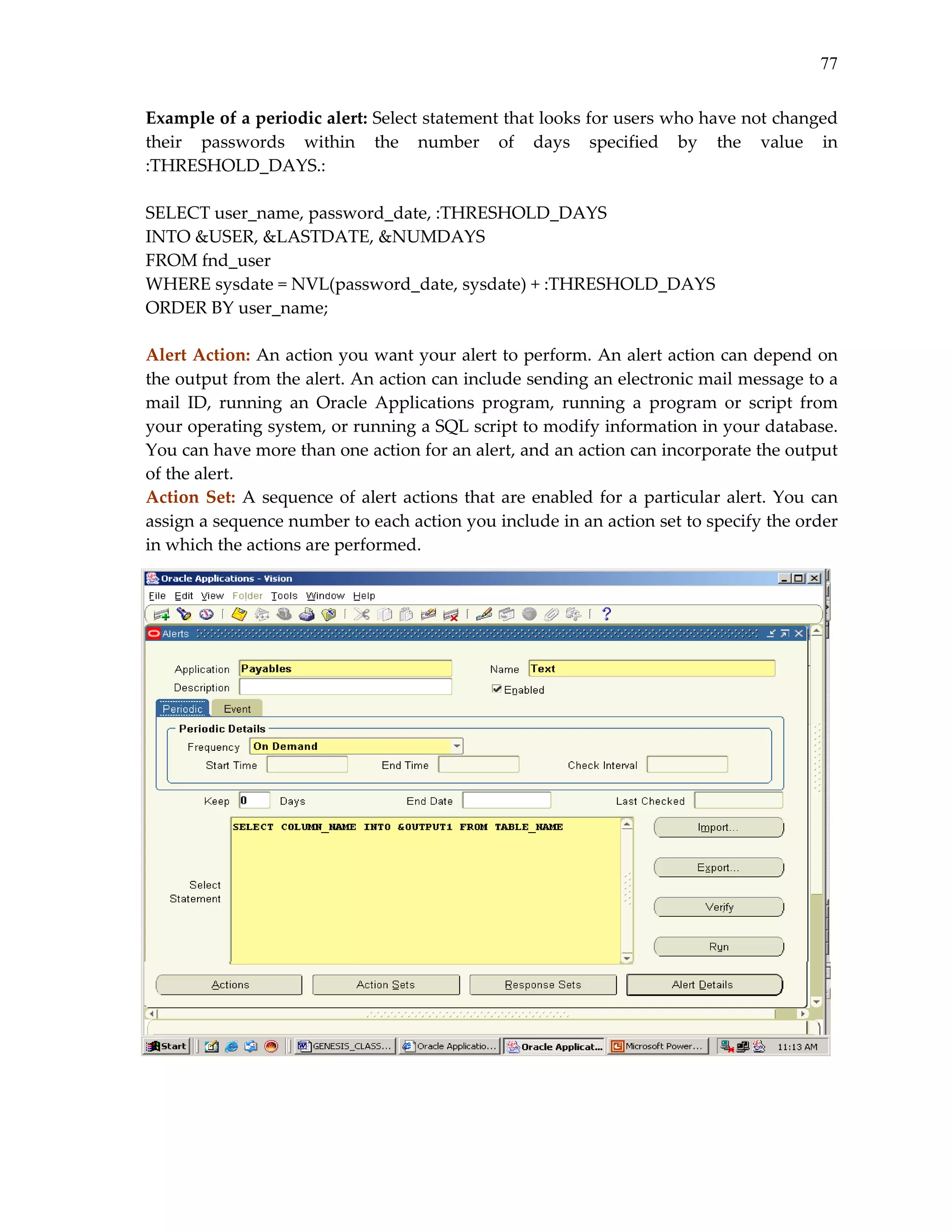 77
Example of a periodic alert: Select statement that looks for users who have not changed 
their  passwords  within  the  number  of  days  specified  by  the  value  in 
:THRESHOLD_DAYS.: 
 
SELECT user_name, password_date, :THRESHOLD_DAYS  
INTO &USER, &LASTDATE, &NUMDAYS 
FROM fnd_user 
WHERE sysdate = NVL(password_date, sysdate) + :THRESHOLD_DAYS 
ORDER BY user_name; 
 
Alert Action: An action you want your alert to perform. An alert action can depend on 
the output from the alert. An action can include sending an electronic mail message to a 
mail  ID,  running  an  Oracle  Applications  program,  running  a  program  or  script  from 
your operating system, or running a SQL script to modify information in your database. 
You can have more than one action for an alert, and an action can incorporate the output 
of the alert. 
Action  Set:  A  sequence  of  alert  actions  that  are  enabled  for  a  particular  alert.  You  can 
assign a sequence number to each action you include in an action set to specify the order 
in which the actions are performed. 
 
 
 
 
 
 
 
 
 
 
 
 
 
 
 
 
 

 