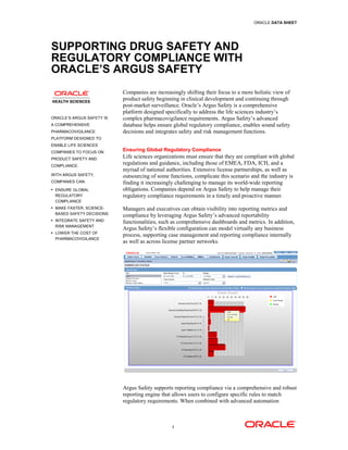 ORACLE DATA SHEET




SUPPORTING DRUG SAFETY AND
REGULATORY COMPLIANCE WITH
ORACLE’S ARGUS SAFETY
                           Companies are increasingly shifting their focus to a more holistic view of
                           product safety beginning in clinical development and continuing through
                           post-market surveillance. Oracle’s Argus Safety is a comprehensive
                           platform designed specifically to address the life sciences industry’s
ORACLE’S ARGUS SAFETY IS   complex pharmacovigilance requirements. Argus Safety’s advanced
A COMPREHENSIVE            database helps ensure global regulatory compliance, enables sound safety
PHARMACOVIGILANCE          decisions and integrates safety and risk management functions.
PLATFORM DESIGNED TO
ENABLE LIFE SCIENCES
COMPANIES TO FOCUS ON
                           Ensuring Global Regulatory Compliance
PRODUCT SAFETY AND
                           Life sciences organizations must ensure that they are compliant with global
COMPLIANCE.
                           regulations and guidance, including those of EMEA, FDA, ICH, and a
                           myriad of national authorities. Extensive license partnerships, as well as
WITH ARGUS SAFETY,         outsourcing of some functions, complicate this scenario and the industry is
COMPANIES CAN:             finding it increasingly challenging to manage its world-wide reporting
 ENSURE GLOBAL            obligations. Companies depend on Argus Safety to help manage their
 REGULATORY                regulatory compliance requirements in a timely and proactive manner.
 COMPLIANCE
 MAKE FASTER, SCIENCE-    Managers and executives can obtain visibility into reporting metrics and
 BASED SAFETY DECISIONS
                           compliance by leveraging Argus Safety’s advanced reportability
 INTEGRATE SAFETY AND
                           functionalities, such as comprehensive dashboards and metrics. In addition,
 RISK MANAGEMENT
                           Argus Safety’s flexible configuration can model virtually any business
 LOWER THE COST OF
                           process, supporting case management and reporting compliance internally
 PHARMACOVIGILANCE
                           as well as across license partner networks.




                           Argus Safety supports reporting compliance via a comprehensive and robust
                           reporting engine that allows users to configure specific rules to match
                           regulatory requirements. When combined with advanced automation



                                                1
 