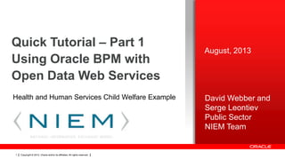 Quick Tutorial – Part 1
Using Oracle BPM with
Open Data Web Services
Health and Human Services Child Welfare Example

1

Copyright © 2012, Oracle and/or its affiliates. All rights reserved.

August, 2013

David Webber and
Serge Leontiev
Public Sector
NIEM Team

 