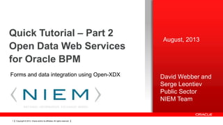 Quick Tutorial – Part 2
Open Data Web Services
for Oracle BPM
Forms and data integration using Open-XDX

1

Copyright © 2012, Oracle and/or its affiliates. All rights reserved.

August, 2013

David Webber and
Serge Leontiev
Public Sector
NIEM Team

 