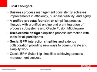 Final Thoughts
         • Business process management consistently achieves
           improvements in efficiency, business visibility, and agility
         • A unified process foundation simplifies process
           lifecycle with a unified engine and pre-integration of
           process subsystems and Oracle Fusion Middleware
         • User-centric design simplifies process interaction with
           tools for all participants
         • Social BPM interaction simplifies and extends
           collaboration providing new ways to communicate and
           simplify work.
         • Oracle BPM Suite 11g simplifies achieving process
           management success


©2010 Oracle Corporation         Oracle Confidential                 32
 