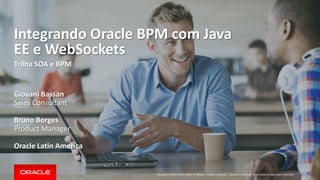 Copyright © 2014 Oracle and/or its affiliates. All rights reserved. | 
Integrando Oracle BPM com Java EE e WebSockets 
Trilha SOA e BPM 
Giovani Bassan 
Sales Consultant 
Bruno Borges 
Product Manager 
Oracle Latin America 
Oracle Confidential – Internal/Restricted/Highly Restricted  