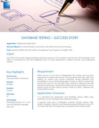 DATABASE TESTING – SUCCESS STORY
DATABASE TESTING – SUCCESS STORY
Application: Middleware Application
Services Offered: Functional Testing, Automation and Performance benchmarking
Tools: Selenium ROBOT and ATS; Defect Management Tool: Bugsmart / BugDB / JIRA
Client
Our client is the world’s largest enterprise software company with its position in the Fortune 100 companies. They
offer a comprehensive and fully integrated stack of cloud applications, platform services, and engineered
systems.
Requirement
Client was on a hunt for an independent QA vendor who has prior
experience in working with Fortune 100 companies. Secondly, client was
looking for vendor with proven database testing expertise and
knowledge of Java scripting language to work on client’s custom-built
testing tool. Last but not the least, they wanted to replicate their QA
process by setting up a dedicated offshore test lab and transfer it over a
period of time to their captive center in India in a Build, Operate and
Transfer (BOT) model.
Application Overview
It is command line application that facilitates online/ offline data
replication across heterogeneous database systems.
It supports more than 6 databases currently (Oracle, Sybase, SQL,
MySQL, Teradata, TimesTen) and Operating System (Windows, Linux, HP-
UX, Solaris, IBM AIX). This application is predominantly used by banks.
Key Highlights
Key Success:
Our Automation Framework
Domain:
Hi-Tech
Duration:
8 years
QA Team:
27
Technology:
Developed using C, C++, and
Java & Scripting Language:
XML, Perl
 