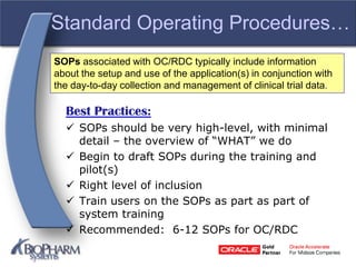 Standard Operating Procedures…
Best Practices:
 SOPs should be very high-level, with minimal
detail – the overview of “WHAT” we do
 Begin to draft SOPs during the training and
pilot(s)
 Right level of inclusion
 Train users on the SOPs as part as part of
system training
 Recommended: 6-12 SOPs for OC/RDC
SOPs associated with OC/RDC typically include information
about the setup and use of the application(s) in conjunction with
the day-to-day collection and management of clinical trial data.
 