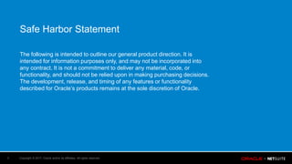 Copyright © 2017, Oracle and/or its affiliates. All rights reserved.3
Safe Harbor Statement
The following is intended to outline our general product direction. It is
intended for information purposes only, and may not be incorporated into
any contract. It is not a commitment to deliver any material, code, or
functionality, and should not be relied upon in making purchasing decisions.
The development, release, and timing of any features or functionality
described for Oracle’s products remains at the sole discretion of Oracle.
 