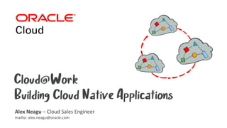 Cloud@WorkCloud@Work
Building Cloud Native ApplicationsBuilding Cloud Native Applications
Alex Neagu – Cloud Sales Engineer
mailto: alex.neagu@oracle.com
 