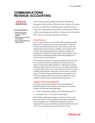 ORACLE DATA SHEET




COMMUNICATIONS
REVENUE ACCOUNTING
                                Oracle Communications Billing and Revenue Management
                                Integration Pack for Oracle E-Business Suite: Revenue Accounting
                                provides a comprehensive and performance-optimized General
KEY BUSINESS BENEFITS:          Ledger (GL) integration between Oracle Communications Billing
• Deliver more accurate         and Revenue Management and Oracle E-Business Suite Financials
  financial tracking and
  reporting                     improving GL accounting, reporting and accuracy.
• Improve operational control
  and compliance
• Reduce implementation and     Product Overview
  operational cost              Tier-1 communications service providers (CSPs) typically have many
                                billing systems supporting their business requirements. Timely and
                                accurate financial reporting from each of these billing systems into a
                                single financials system becomes a challenge. The Communications
                                Revenue Accounting Integration Pack is designed to address this
                                challenge by providing an automated import of general ledger reports
                                from Oracle Communications Billing and Revenue Management to
                                Oracle E-Business Suite Financials.
                                The Communications Revenue Accounting Integration Pack also calls
                                for an automated scheduler to publish general ledger reports from
                                Oracle Communications Billing and Revenue Management to Oracle
                                E-Business Suite Financials. It provides new and enhanced capabilities
                                for general ledger reports, such as incremental and cumulative revenue
                                reporting, automated report regeneration, and the ability to customize
                                reports. All of these features and enhancements are intended to help
                                reduce the complexity and the time required to implement common
                                integration functions between billing and financials systems.

                                Integration of Key Oracle Applications
                                The Oracle Communications Billing and Revenue Management
                                Integration Pack for Oracle E-Business Suite: Revenue Accounting
                                integrates the following Oracle applications:
                                •   Oracle Communications Billing and Revenue Management 7.3.1
                                •   E-Business Suite 11.5.10 (Oracle General Ledger)
                                Built on Oracle Application Integration Architecture, Oracle’s next
                                generation solution for uniting applications through pre-built business
                                process integrations, the Communications Revenue Accounting
                                Integration Pack comes with a flexible, standards-based framework that
                                can be easily extended to meet your unique business needs.




                                                     1
 