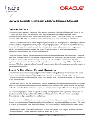 Improving Corporate Governance: A Balanced Scorecard Approach
Executive Summary
Corporate governance is a matter of enormous public attention and concern. More was published on this topic in the past
12 months than in the last five years combined. Much of the press provides governance practices and control
recommendations that introduce more regulation into the governance process. While tough measures such as Sarbanes-
Oxley Act and the SEC orders and regulations reforms are necessary, given recent events, they are not sufficient.
Corporate leaders need a modern set of tools that provide greater visibility into their organizations and strengthen corporate
governance and corporate performance management. This paper proposes a three-part Balanced Scorecard-based system,
i.e., the Board Balanced Scorecard, Corporate Balanced Scorecard and Executive Balanced Scorecard integrated into
cohesive information technology foundation. The users of these scorecards are the board of directors, executive
management, general managers, and executive staff respectively.
To meet the reporting deadlines imposed by new legislation, organizations must operate at maximum efficiency. Business
applications can remove complexity and increase visibility enabling firms to confidently face new governance demands. A
truly efficient business system operates on a single data model with data consolidated in one location. Integrated
applications architecture and automated business flows quickly move business data among global front and back office
operations. This allows integrated Balanced Scorecards to represent up-to-date performance metrics across the enterprise to
appropriate user communities.
Context for Strengthening Corporate Governance
Several interrelated conditions have damaged public and investor trust in the performance of companies and their leaders.
First, the massive business scandals of the recent past seem to confirm the investing public’s growing perception:
Corporate leadership is fraught with greed and excess. These scandals create a crisis of confidence and trust for providers
of debt and equity capital.
Public disclosure practices have also drawn skeptical attention. Disclosure practices are applied unevenly and they frustrate
users who want insight into the non-financial drivers of financial value. Federal Reserve Board Chairman Alan Greenspan
testified that misleading disclosures diminished confidence in corporations and depressed the valuation of equity securities1
.
The weak economy heightens scrutiny of corporate leadership. Unemployment is at the highest level in nine years. The
Dow Jones Industrial Average has been in the 7,000’s several times, down about 30% since its last 12 month high.
Retirement plans are depressed and investors are frustrated.
The modern corporate model is based on a system of trust and confidence. The core assumption is that shareholders entrust
directors to provide oversight of the executives who professionally deploy investor assets for long-term return. This system
of corporate stewardship only works if shareholders have a high level of confidence that its leaders (directors and senior
©2003 Balanced Scorecard Collaborative, Inc. 1
1
Alan Greenspan, Federal Reserve Board’s Semiannual Monitory Policy Report to the Congress, Testimony Before the
Committee on Banking, Housing and Urban Affairs, U.S. Senate, July 16, 2002
 