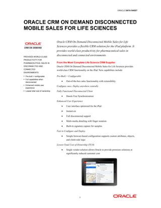 ORACLE DATA SHEET




ORACLE CRM ON DEMAND DISCONNECTED
MOBILE SALES FOR LIFE SCIENCES

                                   Oracle CRM On Demand Disconnected Mobile Sales for Life
                                   Sciences provides a flexible CRM solution for the iPad platform. It
                                   provides world-class productivity for pharmaceutical sales in

PROVIDES WORLD-CLASS
                                   disconnected and connected environments.
PRODUCTIVITY FOR
PHARMACEUTICAL SALES IN            From the Most Complete Life Science CRM Supplier
DISCONNECTED AND                   Oracle CRM On Demand Disconnected Mobile Sales for Life Sciences provides
CONNECTED                          world-class CRM functionality on the iPad. New capabilities include:
ENVIRONMENTS
• Pre-built + configurable         Pre-Built + Configurable
• Full capabilities when
  disconnected                         •    Out-of-the-box sales functionality with extensibility
• Enhanced mobile user
                                   Configure once, Deploy anywhere centrally
  experience
• Lowest total cost of ownership   Fully Functional Disconnected Client

                                       •    Hassle Free Synchronization

                                   Enhanced User Experience

                                       •    User interface optimized for the iPad

                                       •    Instant-on

                                       •    Full disconnected support

                                       •    Multi-media detailing with finger notation

                                       •    Built-in signature capture for samples

                                   Fast to Configure and Deploy

                                       •    Simple browser-based configuration supports custom attributes, objects,
                                            and client-side logic

                                   Lowest Total Cost of Ownership (TCO)

                                       •    Single vendor solution allows Oracle to provide premium solutions at
                                            significantly reduced customer cost




                                                          1
 