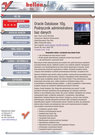 Oracle Database 10g.
                           Podrêcznik administratora
                           baz danych
                           Autor: Kevin Loney, Bob Bryla
                           T³umaczenie: S³awomir Dzieniszewski,
                           Daniel Kaczmarek, Piotr Pilch
                           ISBN: 978-83-246-1205-5
                           Tytu³ orygina³u: Oracle Database 10g DBA Handbook
                           Format: B5, stron: oko³o 750
                           Przyk³ady na ftp: 14 kB
                                            Kompendium wiedzy o zarz¹dzaniu baz¹ danych Oracle
                                • Jak zbudowana jest baza danych Oracle?
                                • W jaki sposób optymalizowaæ wydajnoœæ serwera bazy danych?
                                • Jak archiwizowaæ i przywracaæ dane?
                           Baza danych Oracle wykorzystywana jest wszêdzie tam, gdzie kluczowymi aspektami
                           s¹ bezpieczeñstwo danych, stabilnoœæ systemu oraz szybkoœæ dzia³ania. Rozwi¹zania
                           stosowane w tej niemal legendarnej ju¿ bazie danych gwarantuj¹ to wszystko. Ka¿da
                           nowa wersja bazy Oracle jest wyposa¿ona w kolejne, niezwykle przydatne funkcje
                           i wytycza nowe standardy w zakresie przechowywania informacji i zarz¹dzania nimi.
                           Ogromne mo¿liwoœci tego systemu wi¹¿¹ siê jednak z koniecznoœci¹ przyswojenia przez
                           jego u¿ytkowników ogromnej wiedzy, zawartej w dziesi¹tkach tomów dokumentacji,
                           z których ka¿dy szczegó³owo opisuje inne funkcje Oracla’a. Praca administratora, czêsto
                           wykonywana pod presj¹ czasu, rzadko pozwala na wertowanie tysiêcy stron
                           w poszukiwaniu rozwi¹zania jednego problemu – w takich przypadkach o wiele bardziej
                           przydatne okazuje siê zestawienie najbardziej potrzebnych informacji.
                           Ksi¹¿ka „Oracle Database 10g. Podrêcznik administratora baz danych” to zbiór
                           wszystkich informacji niezbêdnych dla zarz¹dzaj¹cego tym potê¿nym systemem.
                           Opisano w niej architekturê bazy Oracle 10g, proces instalacji i aktualizacji oraz metody
                           rozwi¹zywania zadañ i problemów zwi¹zanych z zarz¹dzaniem, optymalizacj¹,
                           skalowaniem i bezpieczeñstwem bazy danych. Czytaj¹c j¹, poznasz nowe narzêdzia
                           administracyjne, sposoby planowania przestrzeni tabel, zarz¹dzania transakcjami,
                           optymalizowania zapytañ i archiwizowanie danych. Dowiesz siê tak¿e, jak postêpowaæ
                           podczas awarii serwera, jak zabezpieczaæ dane przed nieautoryzowanym dostêpem
                           i jak zarz¹dzaæ rozproszonymi bazami danych.
                                 • Architektura systemu Oracle
Wydawnictwo Helion               • Struktury przechowywania danych
ul. Koœciuszki 1c                • Instalacja bazy Oracle 10g
44-100 Gliwice                   • Planowanie przestrzeni tabel
tel. 032 230 98 63               • Zarz¹dzanie baz¹ danych
e-mail: helion@helion.pl         • Monitorowanie zu¿ycia przestrzeni dyskowej
                                 • Optymalizacja wydajnoœci bazy
                                 • Klastrowanie bazy za pomoc¹ Real Application Clusters
                                 • Archiwizacja i przywracanie danych
                                 • Zarz¹dzanie bazami rozproszonymi
 