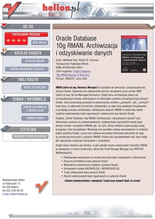 Oracle Database
                           10g RMAN. Archiwizacja
                           i odzyskiwanie danych
                           Autor: Matthew Hart, Robert G. Freeman
                           T³umaczenie: Rados³aw Meryk
                           ISBN: 978-83-246-1203-1
                           Tytu³ orygina³u: Oracle Database
                           10g RMAN Backup & Recovery
                           Format: 168x237, stron: 664

                           RMAN (skrót od ang. Recovery Manager) to narzêdzie do tworzenia i przywracania baz
                           danych Oracle. Zapewnia ono odtwarzanie danych zarz¹dzane przez serwer SMR
                           (skrót od ang. Server-Managed Recovery). Dziêki temu archiwizacja opiera siê
                           na wbudowanym kodzie, wchodz¹cym w sk³ad j¹dra systemu zarz¹dzania baz¹ danych
                           Oracle. Taka konstrukcja pozwala na wykonywanie zarówno „gor¹cych”, jak i „zimnych”
                           kopii bazy, w zale¿noœci od potrzeb u¿ytkownika, co daje du¿¹ swobodê decydowania
                           o przebiegu procesu archiwizacji i odtwarzania danych. RMAN to doskona³y wybór
                           systemu wykonywania kopii zapasowych i odtwarzania baz danych Oracle.
                           Ksi¹¿ka „Oracle Database 10g RMAN. Archiwizacja i odzyskiwanie danych” jest
                           skierowana zarówno do zaawansowanych u¿ytkowników poprzednich wersji bazy
                           danych Oracle i mened¿era RMAN, jak i do tych, którzy w³aœnie rozpoczynaj¹ swoj¹
                           przygodê z tymi narzêdziami. Wskazuje ona wszelkie zmiany wprowadzone w ostatniej
                           edycji systemu Oracle, a poza tym zawiera wszystkie informacje potrzebne do tego,
                           by skutecznie korzystaæ z systemu RMAN. Podrêcznik zaprojektowano tak, abyœ móg³
                           jak najszybciej rozpocz¹æ korzystanie z mened¿era.
                           Dziêki niemu dowiesz siê równie¿, w jaki sposób mo¿na wykorzystaæ mened¿er RMAN
                           w powi¹zaniu z innymi systemami, takimi jak Tivoli Storage Manager czy VERITAS
                           NetBackup(tm).
                               • Podstawowe wiadomoœci na temat tworzenia kopii zapasowych i odtwarzania
                               • Fizyczna architektura bazy danych Oracle
                               • Wewnêtrzne mechanizmy dzia³ania systemu Oracle
                               • Porównanie trybów ARCHIVELOG z NOARCHIVELOG
                               • Tryby odtwarzania bazy danych Oracle
                               • Rêczne wykonywanie kopii zapasowych w systemie Oracle
Wydawnictwo Helion                Zwiêksz bezpieczeñstwo i wydajnoœæ Twojej bazy danych! B¹dŸ na czasie!
ul. Koœciuszki 1c
44-100 Gliwice
tel. 032 230 98 63
e-mail: helion@helion.pl
 