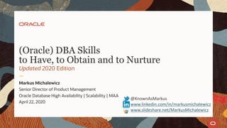 (Oracle) DBA Skills
to Have, to Obtain and to Nurture
Updated 2020 Edition
Markus Michalewicz
Senior Director of Product Management
Oracle Database High Availability | Scalability | MAA
April 22, 2020
@KnownAsMarkus
www.linkedin.com/in/markusmichalewicz
www.slideshare.net/MarkusMichalewicz
 