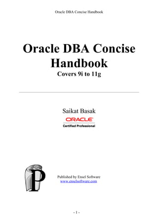Oracle DBA Concise Handbook
Oracle DBA Concise
Handbook
Covers 9i to 11g
Saikat Basak
Published by Ensel Software
www.enselsoftware.com
- 1 -
 