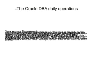 The Oracle DBA daily operations
Storage space ManagementDatabases are growing at amazing rates. You need to properly handleplace and pay particular attention to the place used by information anddatabase records. Also, with Fst Restoration Area (FRA) there are back-up places that need to be handled for their place utilization. WithAutomated Section Space Management (ASSM), the need forreorganization of information source things has reduced. Reorgs alsouse significant sources so there should be some assessment of whetheran item needs to be restructured or not. There are on the internetresources that should help with reorganization of indices and platformswhile they stick to the internet, but do not execute these functions unlessit is necessary. See the area “Manage Space,” later in the area, for moreon this.
 