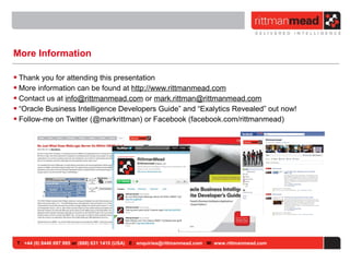 T : +44 (0) 8446 697 995 or (888) 631 1410 (USA) E : enquiries@rittmanmead.com W: www.rittmanmead.com
More Information
• Thank you for attending this presentation
• More information can be found at http://www.rittmanmead.com
• Contact us at info@rittmanmead.com or mark.rittman@rittmanmead.com
• “Oracle Business Intelligence Developers Guide” and “Exalytics Revealed” out now!
• Follow-me on Twitter (@markrittman) or Facebook (facebook.com/rittmanmead)
 