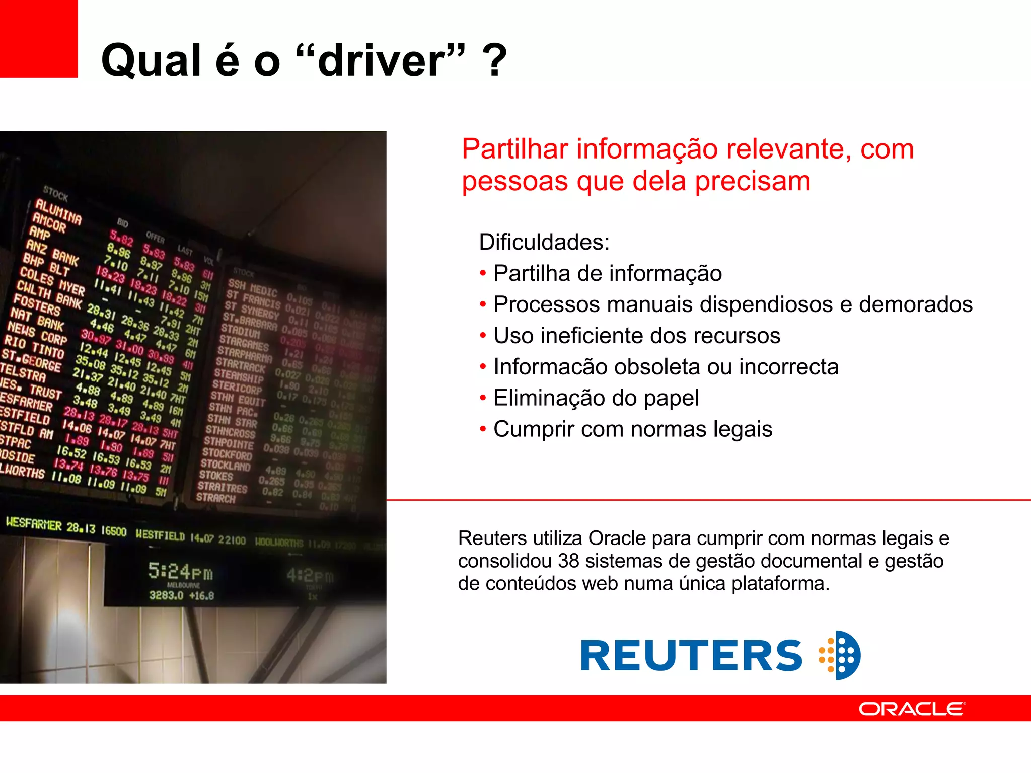 Qual é o “driver” ? Dificuldades: Partilha de informação  Processos manuais dispendiosos e demorados Uso ineficiente dos recursos Informacão obsoleta ou incorrecta Eliminação do papel Cumprir com normas legais Partilhar informação relevante, com pessoas que dela precisam Reuters utiliza Oracle para cumprir com normas legais e consolidou 38 sistemas de gestão documental e gestão de conteúdos web numa única plataforma. 