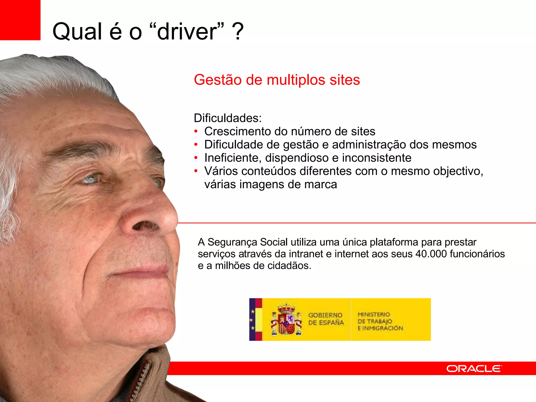 Gestão de multiplos sites Dificuldades: Crescimento do número de sites Dificuldade de gestão e administração dos mesmos Ineficiente, dispendioso e inconsistente Vários conteúdos diferentes com o mesmo objectivo, várias imagens de marca A Segurança Social utiliza uma única plataforma para prestar serviços através da intranet e internet aos seus 40.000 funcionários e a milhões de cidadãos. Qual é o “driver” ? 