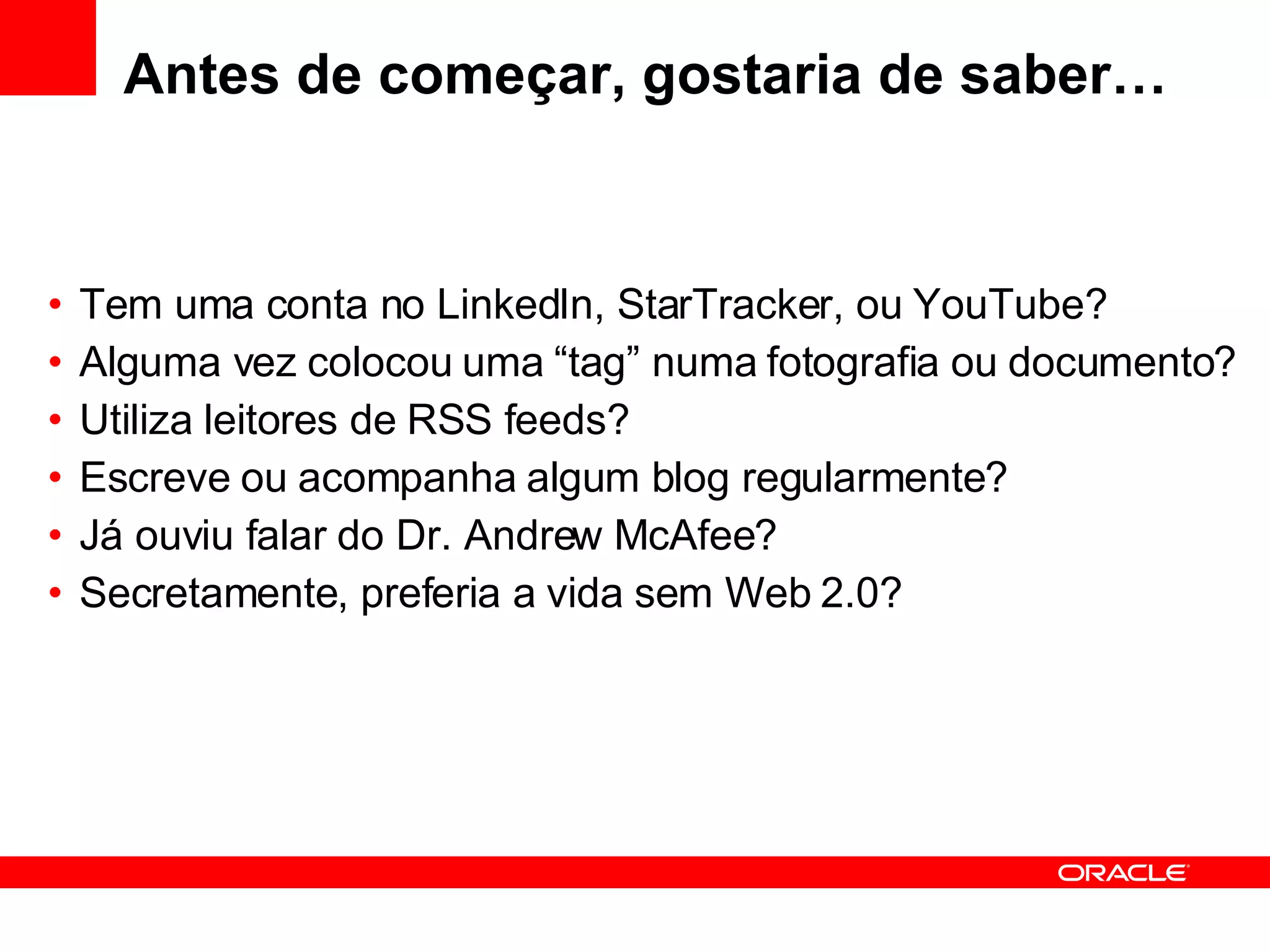 Antes de começar, gostaria de saber… Tem uma conta no LinkedIn, StarTracker, ou YouTube? Alguma vez colocou uma “tag” numa fotografia ou documento? Utiliza leitores de RSS feeds? Escreve ou acompanha algum blog regularmente? Já ouviu falar do Dr. Andrew McAfee? Secretamente, preferia a vida sem Web 2.0? 
