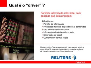 Qual é o “driver” ? Dificuldades: Partilha de informação  Processos manuais dispendiosos e demorados Uso ineficiente dos recursos Informacão obsoleta ou incorrecta Eliminação do papel Cumprir com normas legais Partilhar informação relevante, com pessoas que dela precisam Reuters utiliza Oracle para cumprir com normas legais e consolidou 38 sistemas de gestão documental e gestão de conteúdos web numa única plataforma. 