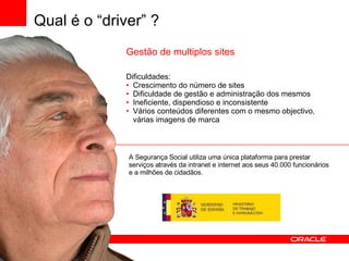 Gestão de multiplos sites Dificuldades: Crescimento do número de sites Dificuldade de gestão e administração dos mesmos Ineficiente, dispendioso e inconsistente Vários conteúdos diferentes com o mesmo objectivo, várias imagens de marca A Segurança Social utiliza uma única plataforma para prestar serviços através da intranet e internet aos seus 40.000 funcionários e a milhões de cidadãos. Qual é o “driver” ? 