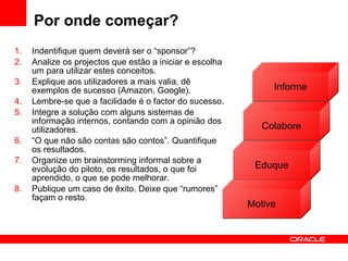 Por onde começar? Indentifique quem deverá ser o “sponsor”? Analize os projectos que estão a iniciar e escolha um para utilizar estes conceitos. Explique aos utilizadores a mais valia, dê exemplos de sucesso (Amazon, Google). Lembre-se que a facilidade é o factor do sucesso. Integre a solução com alguns sistemas de informação internos, contando com a opinião dos utilizadores. “ O que não são contas são contos”. Quantifique os resultados.  Organize um brainstorming informal sobre a evolução do piloto, os resultados, o que foi aprendido, o que se pode melhorar. Publique um caso de êxito. Deixe que “rumores” façam o resto. Informe Eduque Motive Colabore 