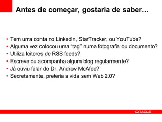 Antes de começar, gostaria de saber… Tem uma conta no LinkedIn, StarTracker, ou YouTube? Alguma vez colocou uma “tag” numa fotografia ou documento? Utiliza leitores de RSS feeds? Escreve ou acompanha algum blog regularmente? Já ouviu falar do Dr. Andrew McAfee? Secretamente, preferia a vida sem Web 2.0? 